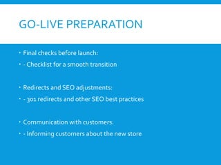 GO-LIVE PREPARATION
 Final checks before launch:
 - Checklist for a smooth transition
 Redirects and SEO adjustments:
 - 301 redirects and other SEO best practices
 Communication with customers:
 - Informing customers about the new store
 