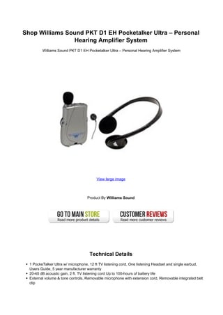 Shop Williams Sound PKT D1 EH Pocketalker Ultra – Personal
                Hearing Amplifier System
         Williams Sound PKT D1 EH Pocketalker Ultra – Personal Hearing Amplifier System




                                        View large image




                                   Product By Williams Sound




                                    Technical Details
  1 PockeTalker Ultra w/ microphone, 12 ft TV listening cord, One listening Headset and single earbud,
  Users Guide, 5 year manufacturer warranty
  20-40 dB acoustic gain, 2 ft. TV listening cord Up to 100-hours of battery life
  External volume & tone controls, Removable microphone with extension cord, Removable integrated belt
  clip
 