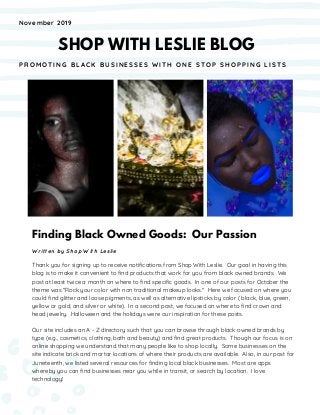 Finding Black Owned Goods: Our Passion
Written by Shop With Leslie
Thank you for signing up to receive notifications from Shop With Leslie. Our goal in having this
blog is to make it convenient to find products that work for you from black owned brands. We
post at least twice a month on where to find specific goods. In one of our posts for October the
theme was "Rock your color with non traditional makeup looks." Here we focused on where you
could find glitter and loose pigments, as well as alternative lipsticks by color ( black, blue, green,
yellow or gold, and silver or white). In a second post, we focused on where to find crown and
head jewelry. Halloween and the holidays were our inspiration for these posts.
Our site includes an A - Z directory such that you can browse through black owned brands by
type (e.g., cosmetics, clothing, bath and beauty) and find great products. Though our focus is on
online shopping we understand that many people like to shop locally. Some businesses on the
site indicate brick and mortar locations of where their products are available. Also, in our post for
Juneteenth, we listed several resources for finding local black businesses. Most are apps
whereby you can find businesses near you while in transit, or search by location. I love
technology!
November 2019
SHOP WITH LESLIE BLOG
P R O M O T I N G B L A C K B U S I N E S S E S W I T H O N E S T O P S H O P P I N G L I S T S
 
