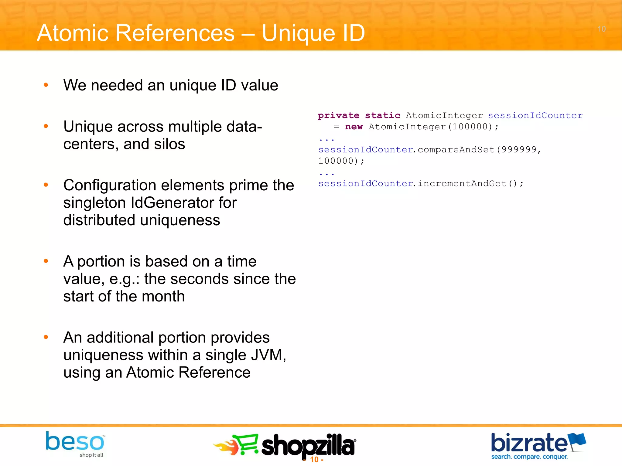 Atomic References – Unique ID We needed an unique ID value Unique across multiple data-centers, and silos Configuration elements prime the singleton IdGenerator for distributed uniqueness A portion is based on a time value, e.g.: the seconds since the start of the month An additional portion provides uniqueness within a single JVM, using an Atomic Reference 