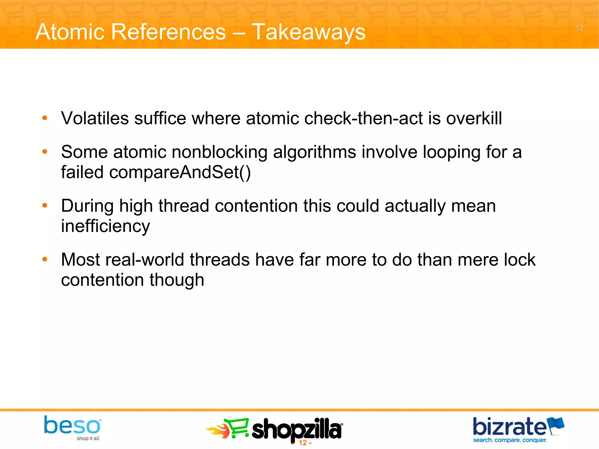 Atomic References – Takeaways Volatiles suffice where atomic check-then-act is overkill Some atomic nonblocking algorithms involve looping for a failed compareAndSet() During high thread contention this could actually mean inefficiency Most real-world threads have far more to do than mere lock contention though 