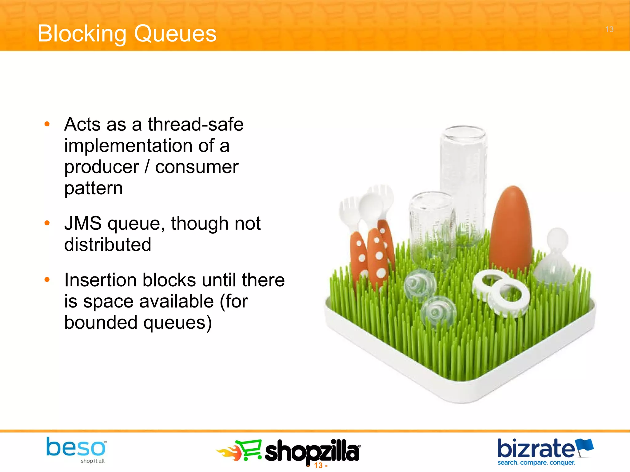Blocking Queues Acts as a thread-safe implementation of a producer / consumer pattern JMS queue, though not distributed Insertion blocks until there is space available (for bounded queues) 