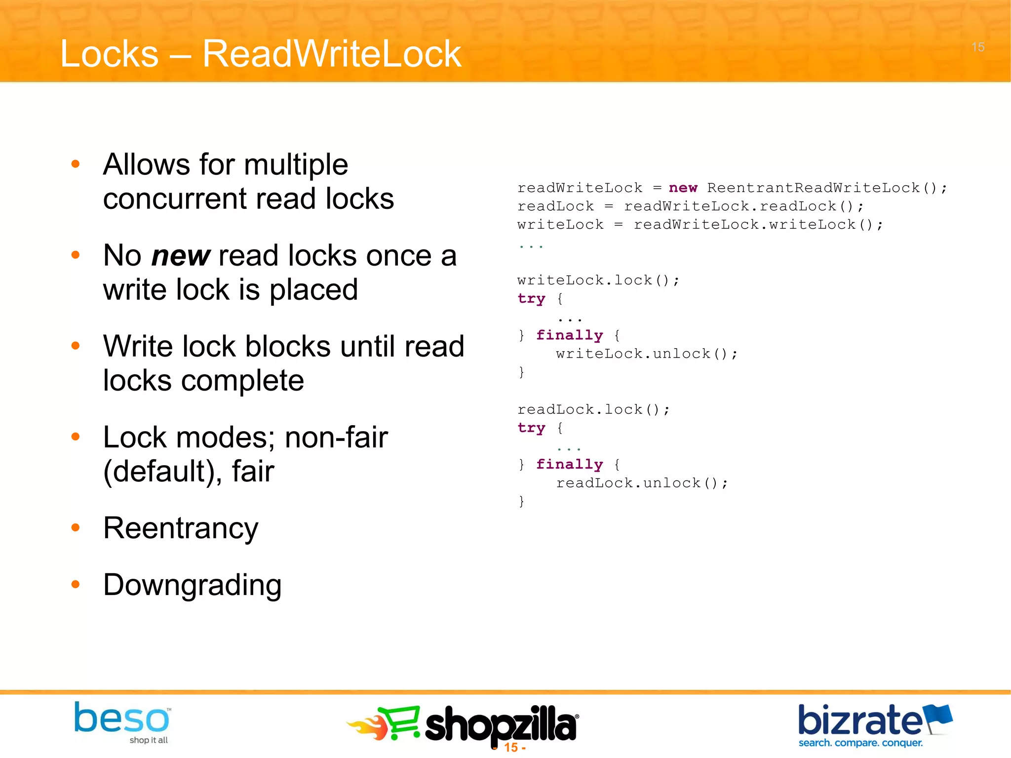 Locks – ReadWriteLock Allows for multiple concurrent read locks No  new  read locks once a write lock is placed Write lock blocks until read locks complete Lock modes; non-fair (default), fair Reentrancy Downgrading 