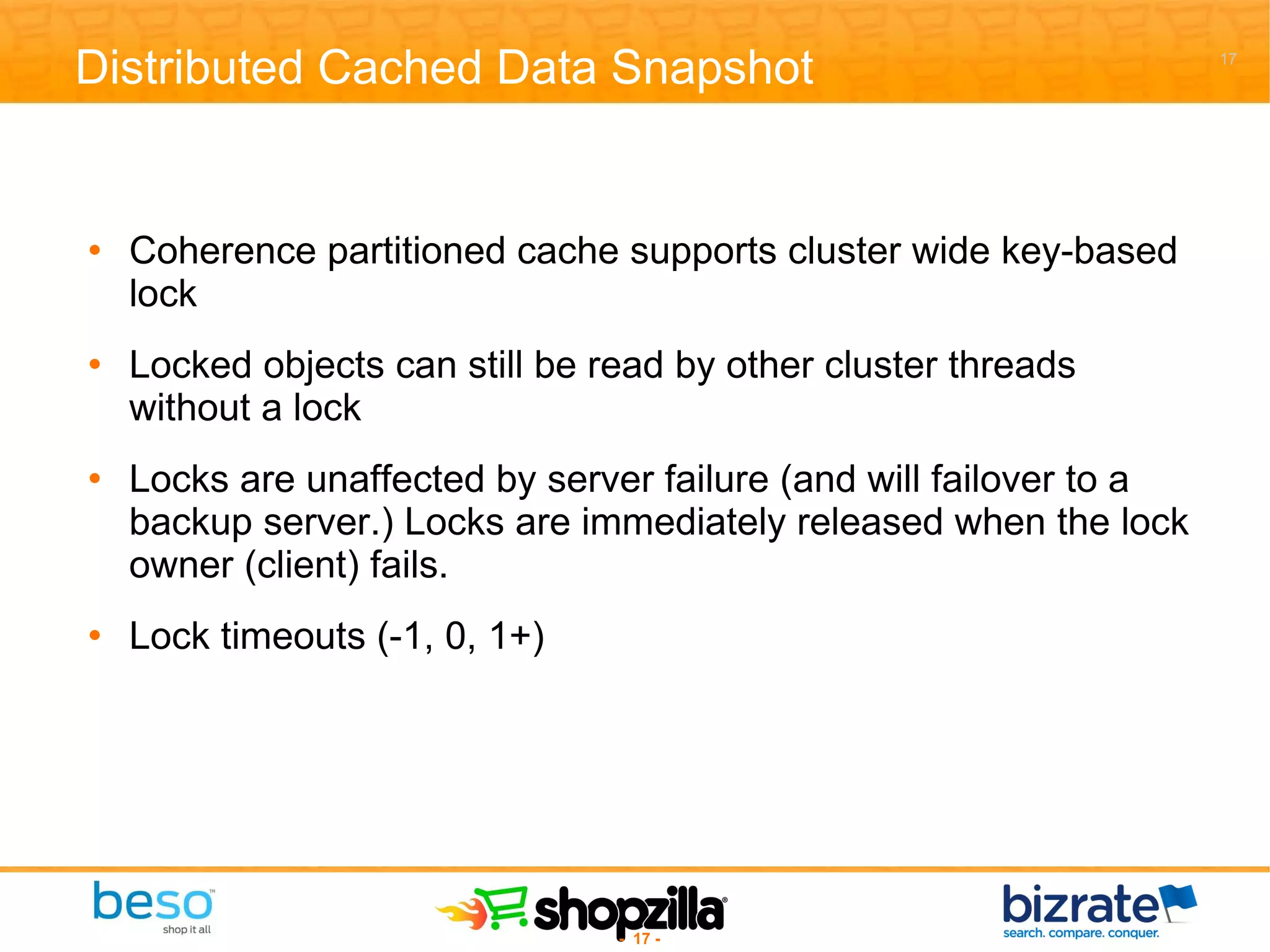 Distributed Cached Data Snapshot Coherence partitioned cache supports cluster wide key-based lock Locked objects can still be read by other cluster threads without a lock Locks are unaffected by server failure (and will failover to a backup server.) Locks are immediately released when the lock owner (client) fails. Lock timeouts (-1, 0, 1+)  