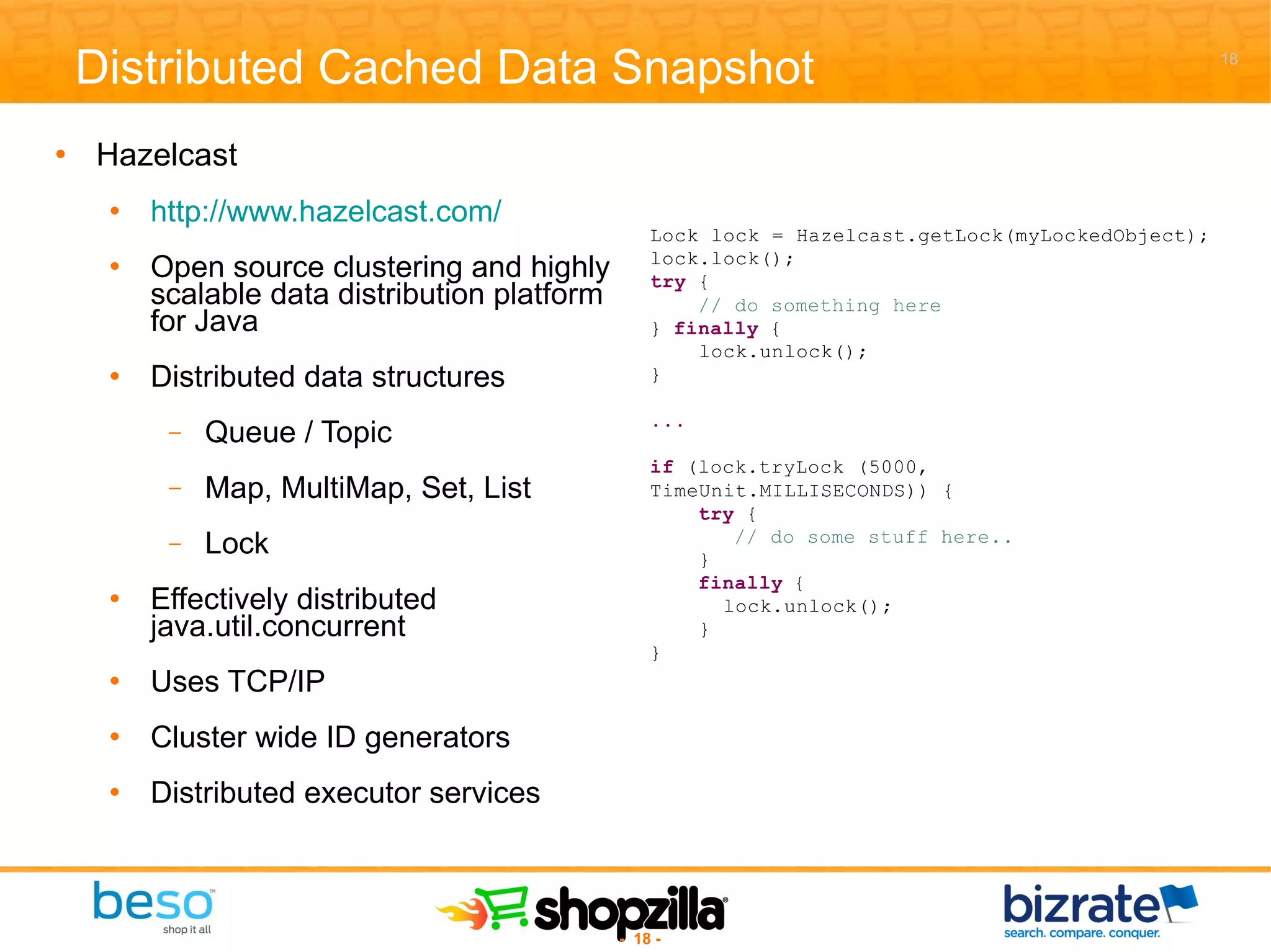 Hazelcast http://www.hazelcast.com/ Open source clustering and highly scalable data distribution platform for Java Distributed data structures Queue / Topic Map, MultiMap, Set, List Lock Effectively distributed java.util.concurrent Uses TCP/IP Cluster wide ID generators Distributed executor services Distributed Cached Data Snapshot 