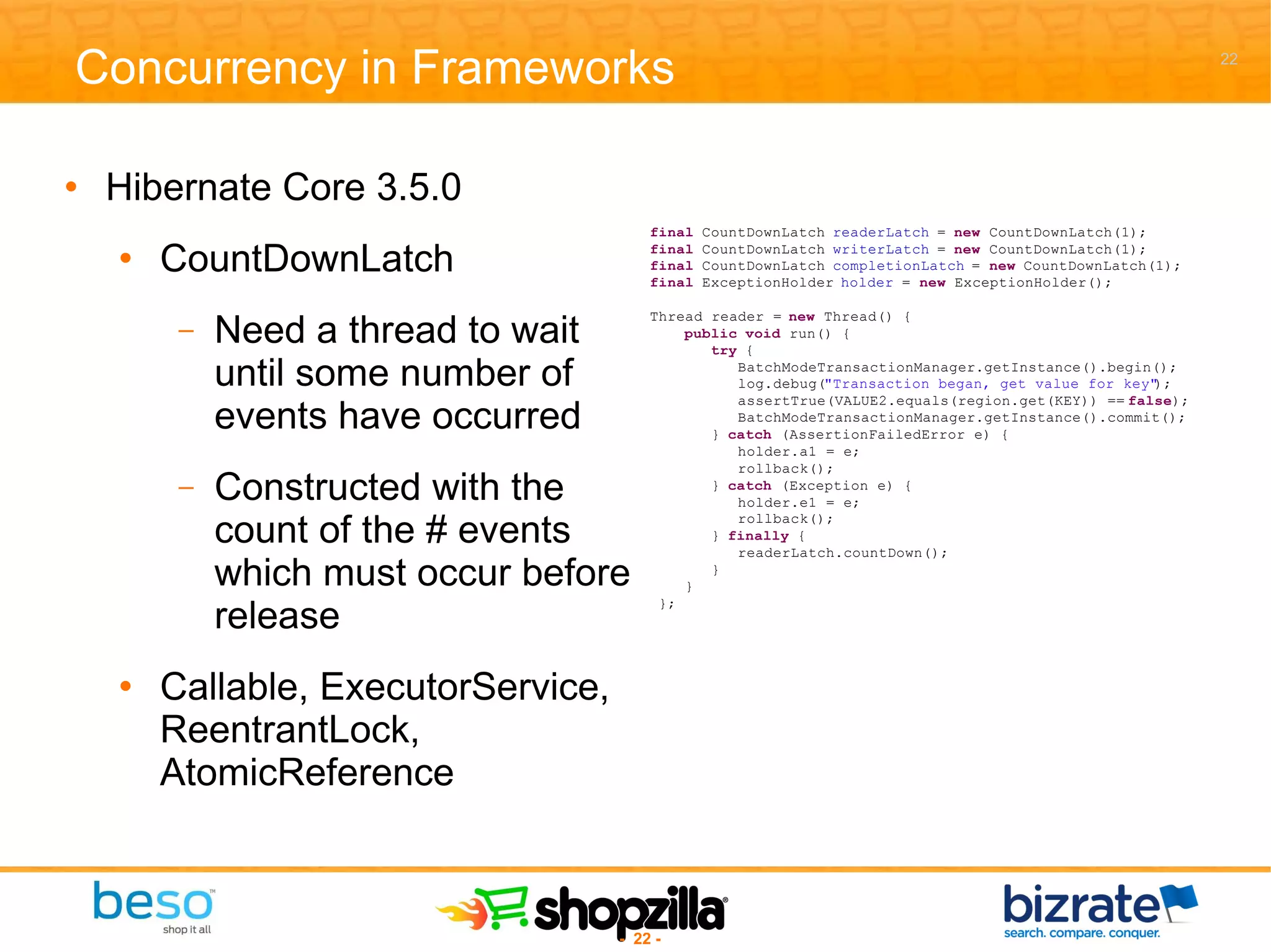 Concurrency in Frameworks Hibernate Core 3.5.0 CountDownLatch Need a thread to wait until some number of events have occurred Constructed with the count of the # events which must occur before release Callable, ExecutorService, ReentrantLock, AtomicReference 