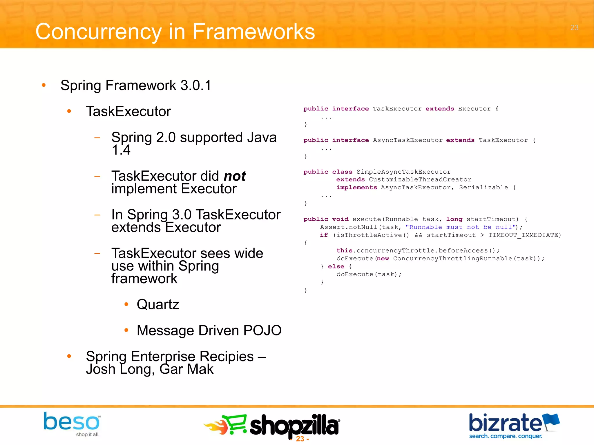 Concurrency in Frameworks Spring Framework 3.0.1 TaskExecutor Spring 2.0 supported Java 1.4 TaskExecutor did  not  implement Executor In Spring 3.0 TaskExecutor extends Executor TaskExecutor sees wide use within Spring framework Quartz Message Driven POJO Spring Enterprise Recipies – Josh Long, Gar Mak 
