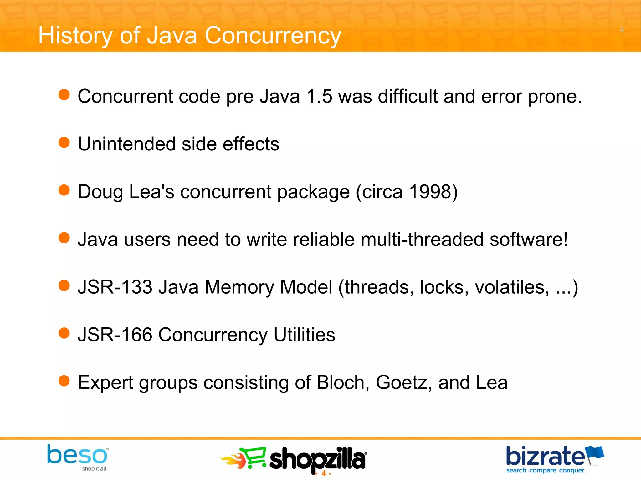 Concurrent code pre Java 1.5 was difficult and error prone. Unintended side effects Doug Lea's concurrent package (circa 1998) Java users need to write reliable multi-threaded software! JSR-133 Java Memory Model (threads, locks, volatiles, ...) JSR-166 Concurrency Utilities Expert groups consisting of Bloch, Goetz, and Lea History of Java Concurrency 