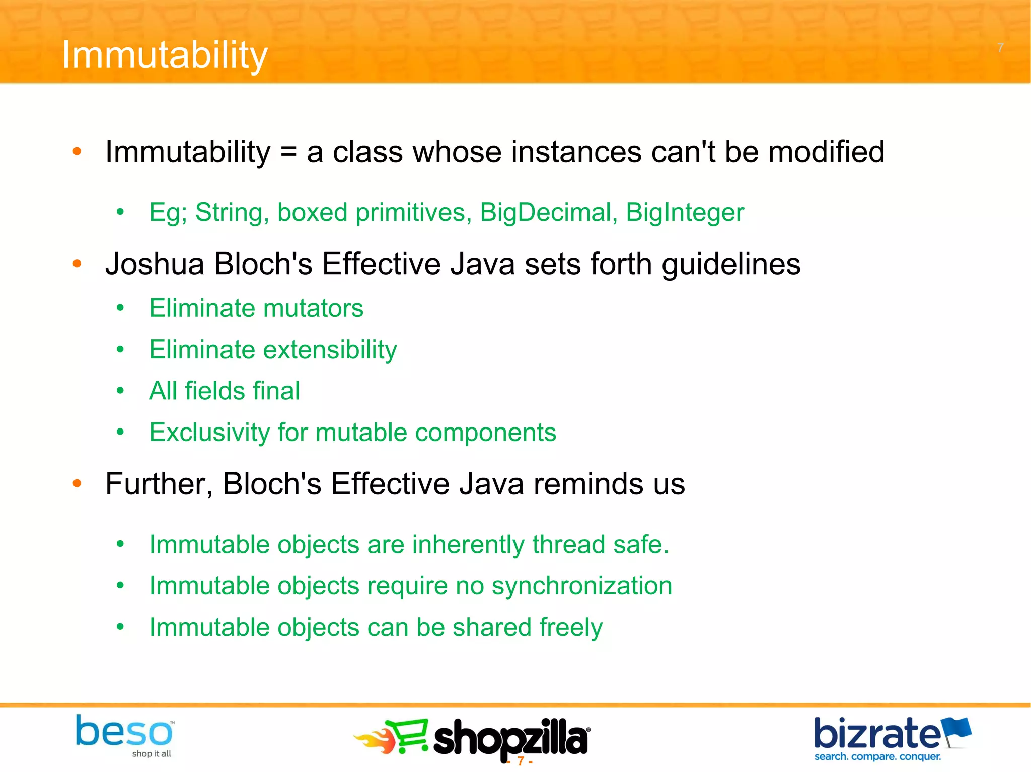 Immutability Immutability = a class whose instances can't be modified Eg; String, boxed primitives, BigDecimal, BigInteger Joshua Bloch's Effective Java sets forth guidelines Eliminate mutators Eliminate extensibility All fields final Exclusivity for mutable components Further, Bloch's Effective Java reminds us Immutable objects are inherently thread safe. Immutable objects require no synchronization Immutable objects can be shared freely 