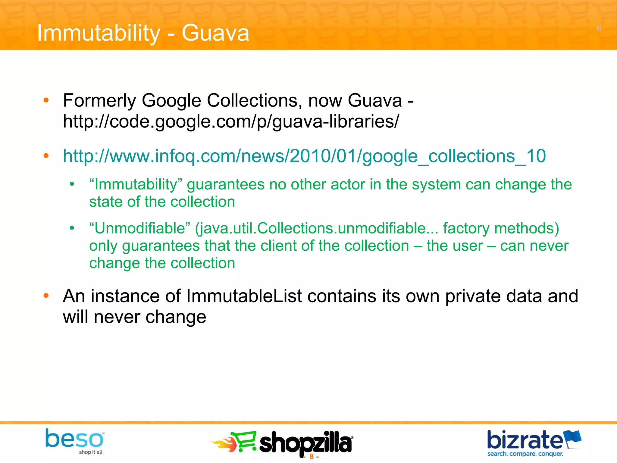 Immutability - Guava Formerly Google Collections, now Guava - http://code.google.com/p/guava-libraries/ http://www.infoq.com/news/2010/01/google_collections_10 “ Immutability” guarantees no other actor in the system can change the state of the collection “ Unmodifiable” (java.util.Collections.unmodifiable... factory methods) only guarantees that the client of the collection – the user – can never change the collection An instance of ImmutableList contains its own private data and will never change 