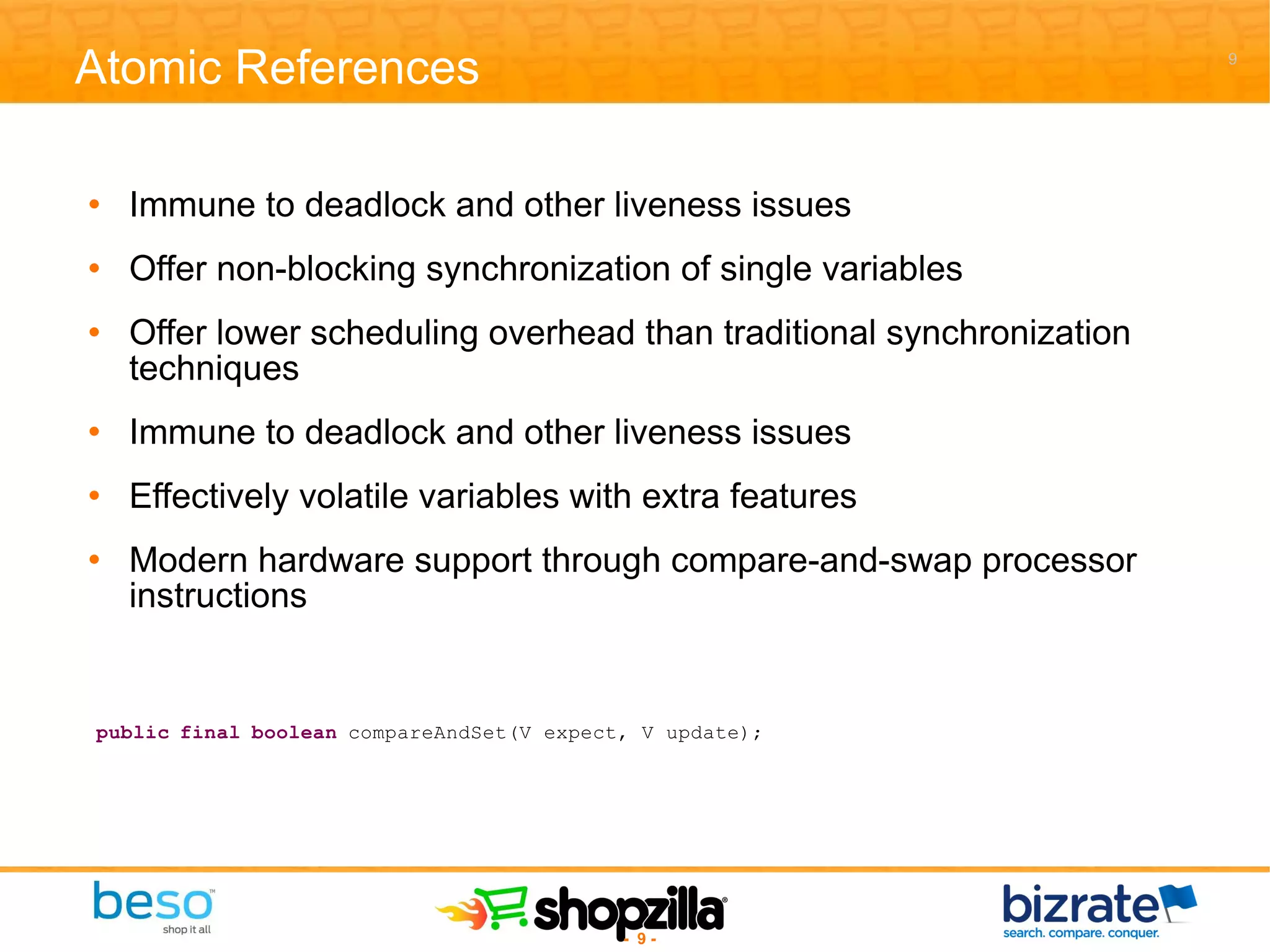 Atomic References Immune to deadlock and other liveness issues Offer non-blocking synchronization of single variables Offer lower scheduling overhead than traditional synchronization techniques Immune to deadlock and other liveness issues Effectively volatile variables with extra features Modern hardware support through compare-and-swap processor instructions 