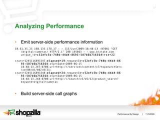 Analyzing Performance Emit server-side performance information 10.61.35.25 198.133.178.17 - - [15/Jun/2009:18:48:13 -0700] "GET /digital-cameras/ HTTP/1.1" 200 195063 - - www.bizrate.com unique_id= c52efc5b-740b-44d4-8693-587b6b756564!rst=22 start=1245116893247; elapsed=19 ;requestId= c52efc5b-740b-44d4-8693-587b6b756564 ;startDate=2009-06-15 18:48:13.247-0700;url=http:///services/content/v7/topsearchService/BR/US/402/0/21; start=1245116893248; elapsed=24 ;requestId= c52efc5b-740b-44d4-8693-587b6b756564 ;startDate=2009-06-15 18:48:13.248-0700;url=http:///search/v5/US/12/product_search?keyword=digital+cameras Build server-side call graphs 