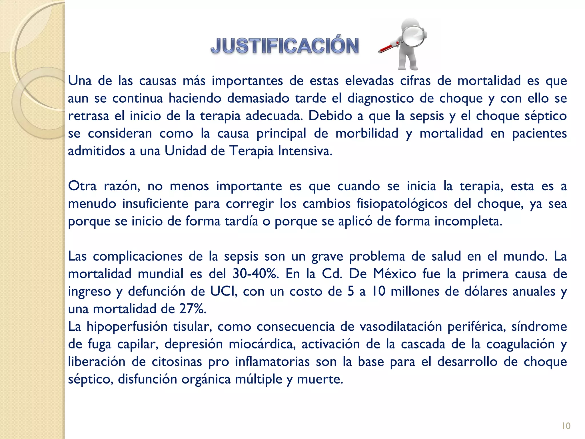 Una de las causas más importantes de estas elevadas cifras de mortalidad es que
aun se continua haciendo demasiado tarde el diagnostico de choque y con ello se
retrasa el inicio de la terapia adecuada. Debido a que la sepsis y el choque séptico
se consideran como la causa principal de morbilidad y mortalidad en pacientes
admitidos a una Unidad de Terapia Intensiva.
Otra razón, no menos importante es que cuando se inicia la terapia, esta es a
menudo insuficiente para corregir los cambios fisiopatológicos del choque, ya sea
porque se inicio de forma tardía o porque se aplicó de forma incompleta.
Las complicaciones de la sepsis son un grave problema de salud en el mundo. La
mortalidad mundial es del 30-40%. En la Cd. De México fue la primera causa de
ingreso y defunción de UCI, con un costo de 5 a 10 millones de dólares anuales y
una mortalidad de 27%.
La hipoperfusión tisular, como consecuencia de vasodilatación periférica, síndrome
de fuga capilar, depresión miocárdica, activación de la cascada de la coagulación y
liberación de citosinas pro inflamatorias son la base para el desarrollo de choque
séptico, disfunción orgánica múltiple y muerte.
10
 
