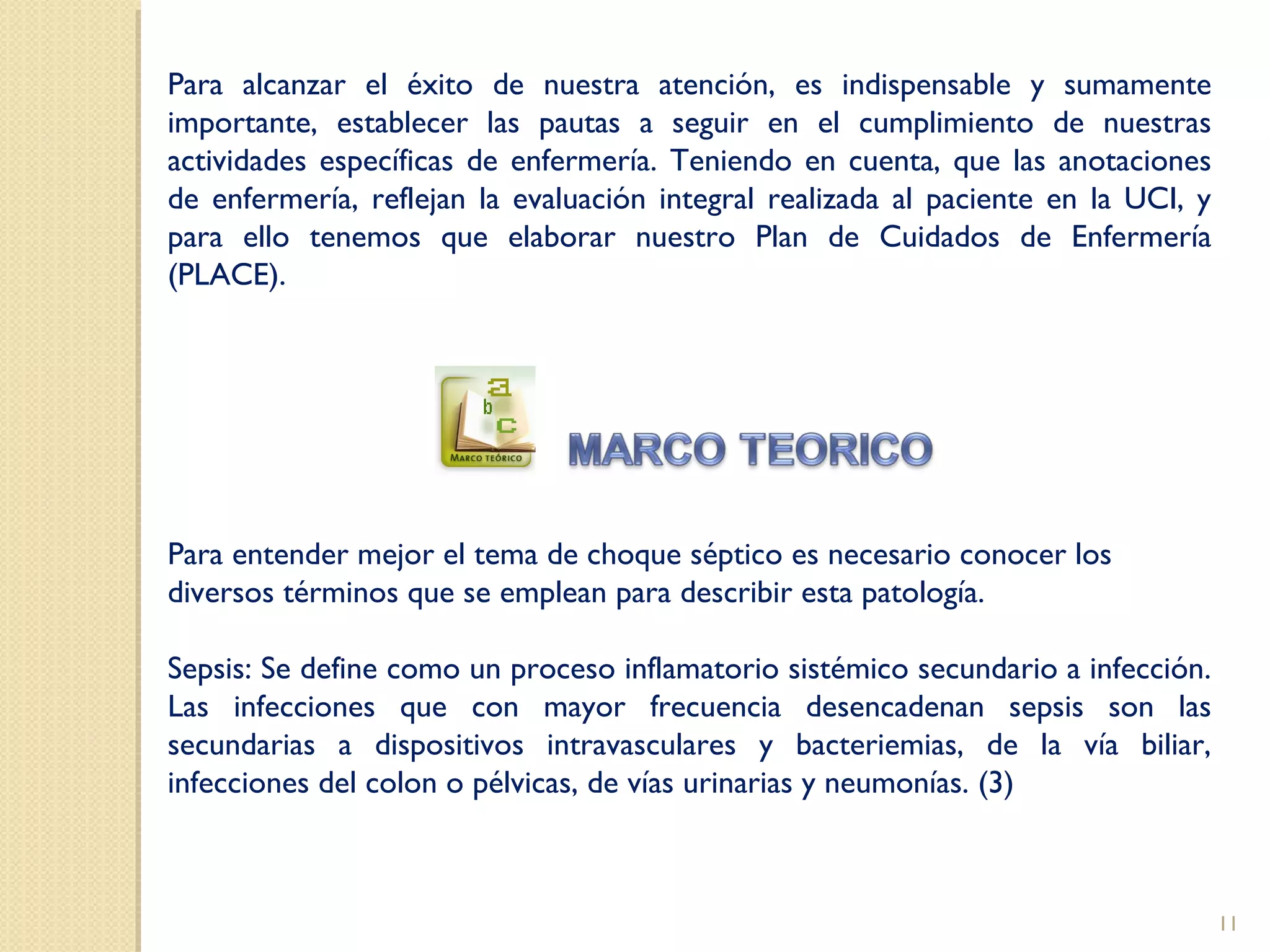 Para alcanzar el éxito de nuestra atención, es indispensable y sumamente
importante, establecer las pautas a seguir en el cumplimiento de nuestras
actividades específicas de enfermería. Teniendo en cuenta, que las anotaciones
de enfermería, reflejan la evaluación integral realizada al paciente en la UCI, y
para ello tenemos que elaborar nuestro Plan de Cuidados de Enfermería
(PLACE).
Para entender mejor el tema de choque séptico es necesario conocer los
diversos términos que se emplean para describir esta patología.
Sepsis: Se define como un proceso inflamatorio sistémico secundario a infección.
Las infecciones que con mayor frecuencia desencadenan sepsis son las
secundarias a dispositivos intravasculares y bacteriemias, de la vía biliar,
infecciones del colon o pélvicas, de vías urinarias y neumonías. (3)
11
 