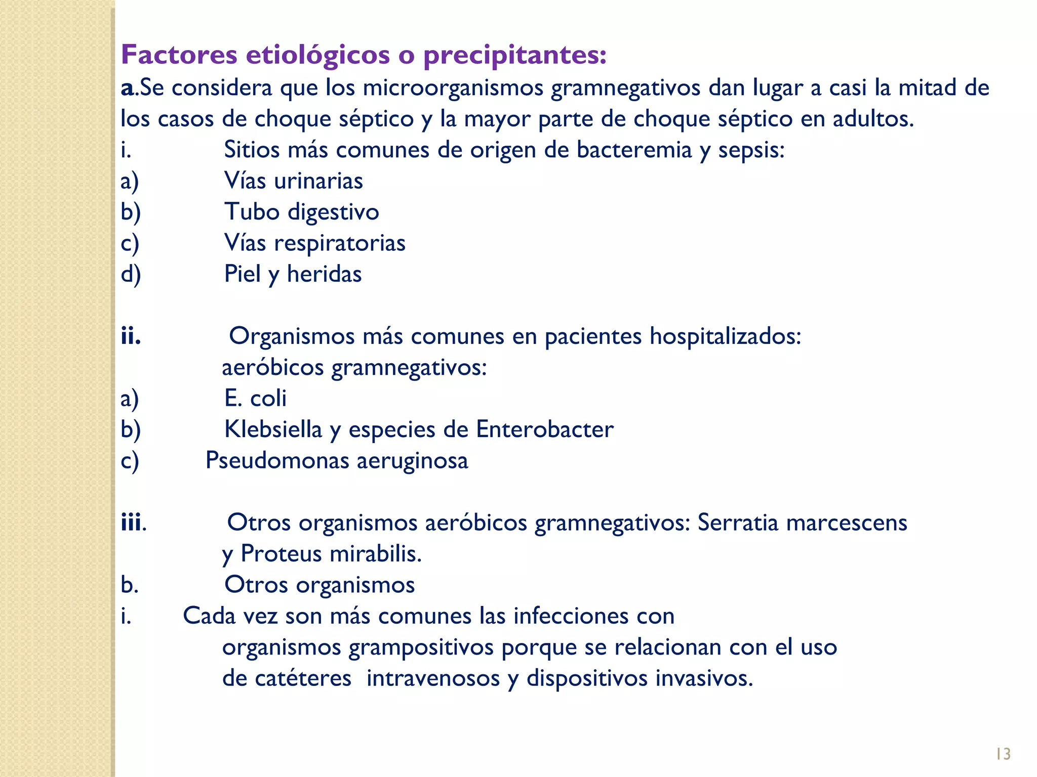 Factores etiológicos o precipitantes:
a.Se considera que los microorganismos gramnegativos dan lugar a casi la mitad de
los casos de choque séptico y la mayor parte de choque séptico en adultos.
i. Sitios más comunes de origen de bacteremia y sepsis:
a) Vías urinarias
b) Tubo digestivo
c) Vías respiratorias
d) Piel y heridas
ii. Organismos más comunes en pacientes hospitalizados:
aeróbicos gramnegativos:
a) E. coli
b) Klebsiella y especies de Enterobacter
c) Pseudomonas aeruginosa
iii. Otros organismos aeróbicos gramnegativos: Serratia marcescens
y Proteus mirabilis.
b. Otros organismos
i. Cada vez son más comunes las infecciones con
organismos grampositivos porque se relacionan con el uso
de catéteres intravenosos y dispositivos invasivos.
13
 