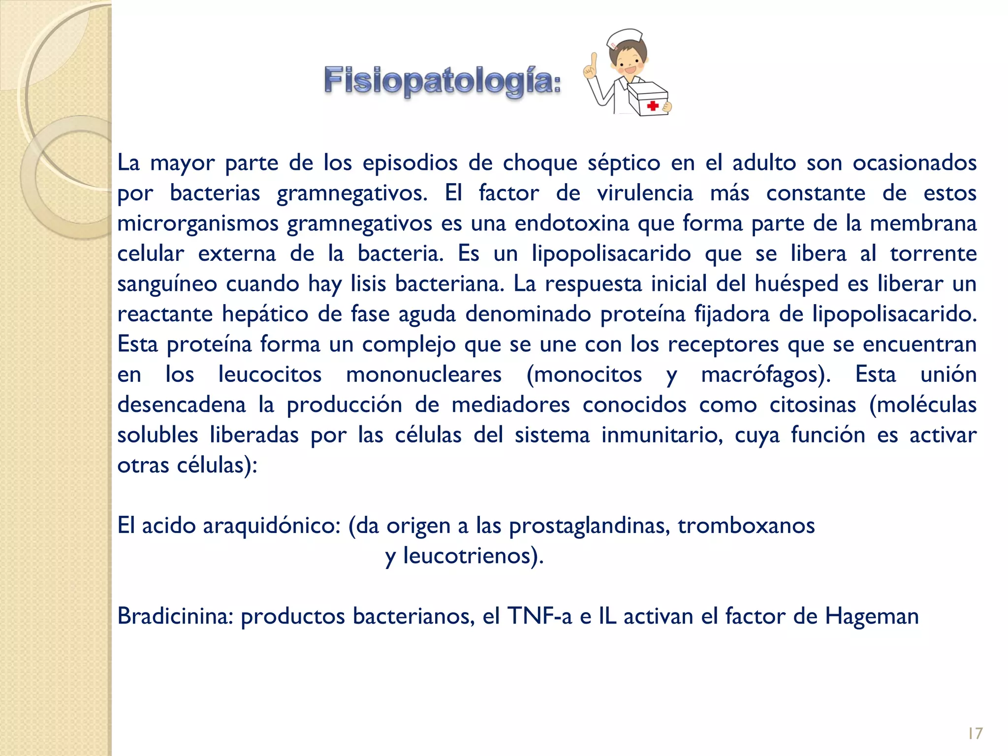 La mayor parte de los episodios de choque séptico en el adulto son ocasionados
por bacterias gramnegativos. El factor de virulencia más constante de estos
microrganismos gramnegativos es una endotoxina que forma parte de la membrana
celular externa de la bacteria. Es un lipopolisacarido que se libera al torrente
sanguíneo cuando hay lisis bacteriana. La respuesta inicial del huésped es liberar un
reactante hepático de fase aguda denominado proteína fijadora de lipopolisacarido.
Esta proteína forma un complejo que se une con los receptores que se encuentran
en los leucocitos mononucleares (monocitos y macrófagos). Esta unión
desencadena la producción de mediadores conocidos como citosinas (moléculas
solubles liberadas por las células del sistema inmunitario, cuya función es activar
otras células):
El acido araquidónico: (da origen a las prostaglandinas, tromboxanos
y leucotrienos).
Bradicinina: productos bacterianos, el TNF-a e lL activan el factor de Hageman
17
 