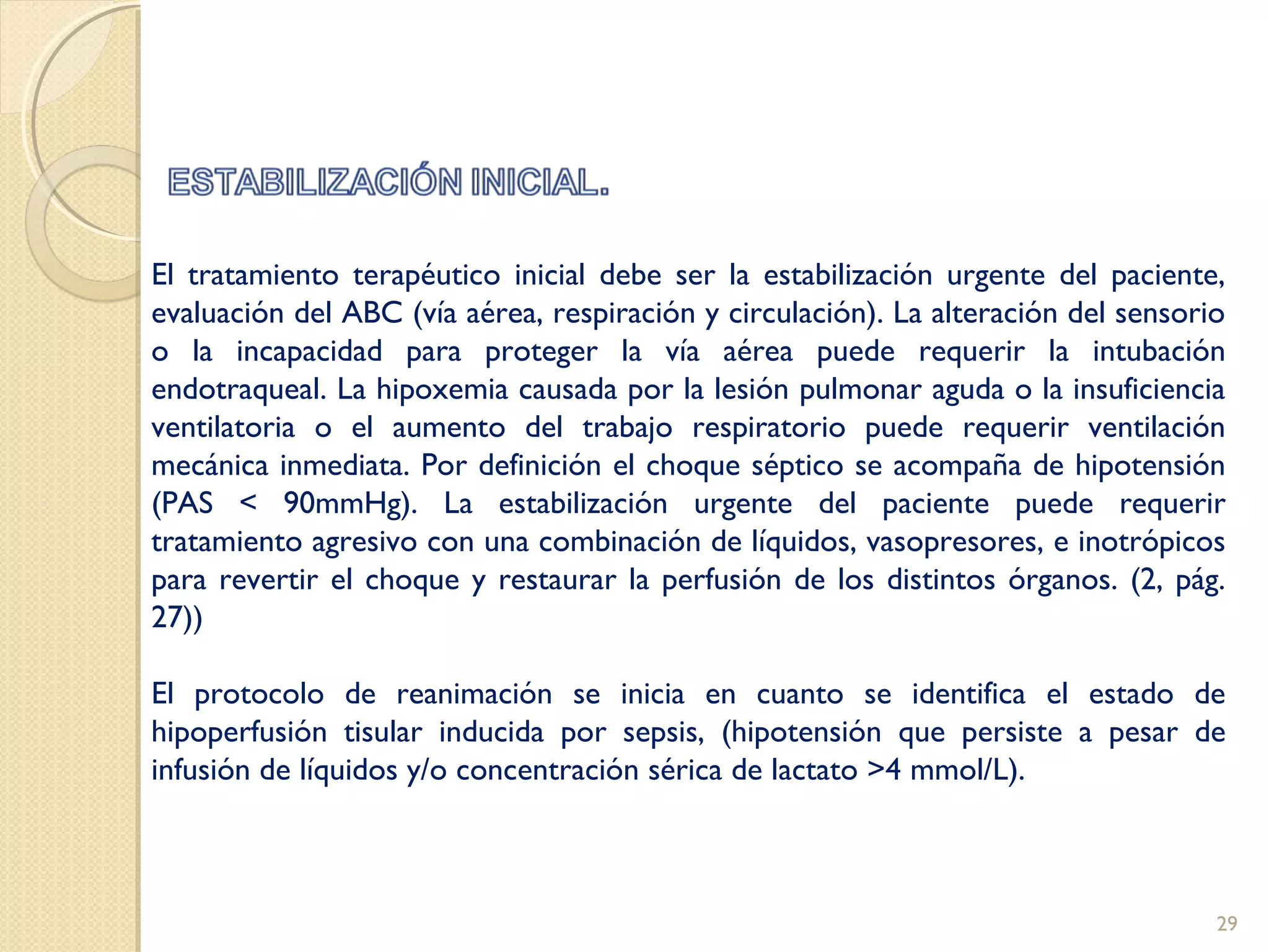 El tratamiento terapéutico inicial debe ser la estabilización urgente del paciente,
evaluación del ABC (vía aérea, respiración y circulación). La alteración del sensorio
o la incapacidad para proteger la vía aérea puede requerir la intubación
endotraqueal. La hipoxemia causada por la lesión pulmonar aguda o la insuficiencia
ventilatoria o el aumento del trabajo respiratorio puede requerir ventilación
mecánica inmediata. Por definición el choque séptico se acompaña de hipotensión
(PAS < 90mmHg). La estabilización urgente del paciente puede requerir
tratamiento agresivo con una combinación de líquidos, vasopresores, e inotrópicos
para revertir el choque y restaurar la perfusión de los distintos órganos. (2, pág.
27))
El protocolo de reanimación se inicia en cuanto se identifica el estado de
hipoperfusión tisular inducida por sepsis, (hipotensión que persiste a pesar de
infusión de líquidos y/o concentración sérica de lactato >4 mmol/L).
29
 