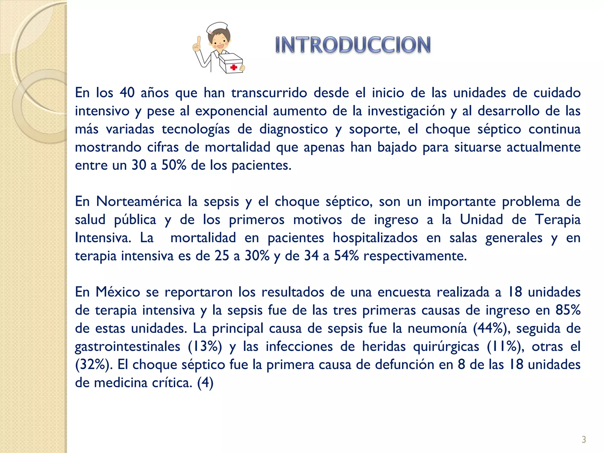 En los 40 años que han transcurrido desde el inicio de las unidades de cuidado
intensivo y pese al exponencial aumento de la investigación y al desarrollo de las
más variadas tecnologías de diagnostico y soporte, el choque séptico continua
mostrando cifras de mortalidad que apenas han bajado para situarse actualmente
entre un 30 a 50% de los pacientes.
En Norteamérica la sepsis y el choque séptico, son un importante problema de
salud pública y de los primeros motivos de ingreso a la Unidad de Terapia
Intensiva. La mortalidad en pacientes hospitalizados en salas generales y en
terapia intensiva es de 25 a 30% y de 34 a 54% respectivamente.
En México se reportaron los resultados de una encuesta realizada a 18 unidades
de terapia intensiva y la sepsis fue de las tres primeras causas de ingreso en 85%
de estas unidades. La principal causa de sepsis fue la neumonía (44%), seguida de
gastrointestinales (13%) y las infecciones de heridas quirúrgicas (11%), otras el
(32%). El choque séptico fue la primera causa de defunción en 8 de las 18 unidades
de medicina crítica. (4)
3
 