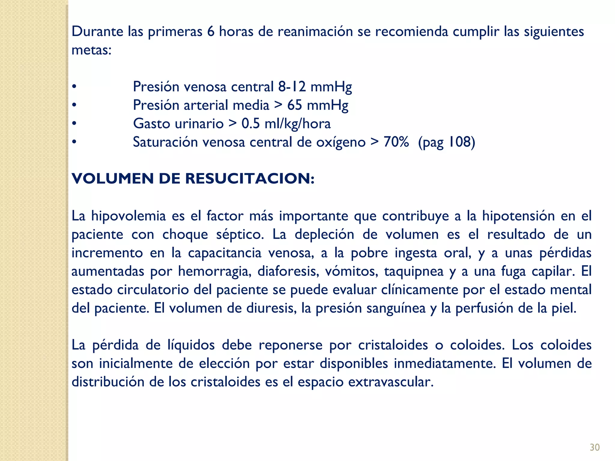Durante las primeras 6 horas de reanimación se recomienda cumplir las siguientes
metas:
• Presión venosa central 8-12 mmHg
• Presión arterial media > 65 mmHg
• Gasto urinario > 0.5 ml/kg/hora
• Saturación venosa central de oxígeno > 70% (pag 108)
VOLUMEN DE RESUCITACION:
La hipovolemia es el factor más importante que contribuye a la hipotensión en el
paciente con choque séptico. La depleción de volumen es el resultado de un
incremento en la capacitancia venosa, a la pobre ingesta oral, y a unas pérdidas
aumentadas por hemorragia, diaforesis, vómitos, taquipnea y a una fuga capilar. El
estado circulatorio del paciente se puede evaluar clínicamente por el estado mental
del paciente. El volumen de diuresis, la presión sanguínea y la perfusión de la piel.
La pérdida de líquidos debe reponerse por cristaloides o coloides. Los coloides
son inicialmente de elección por estar disponibles inmediatamente. El volumen de
distribución de los cristaloides es el espacio extravascular.
30
 