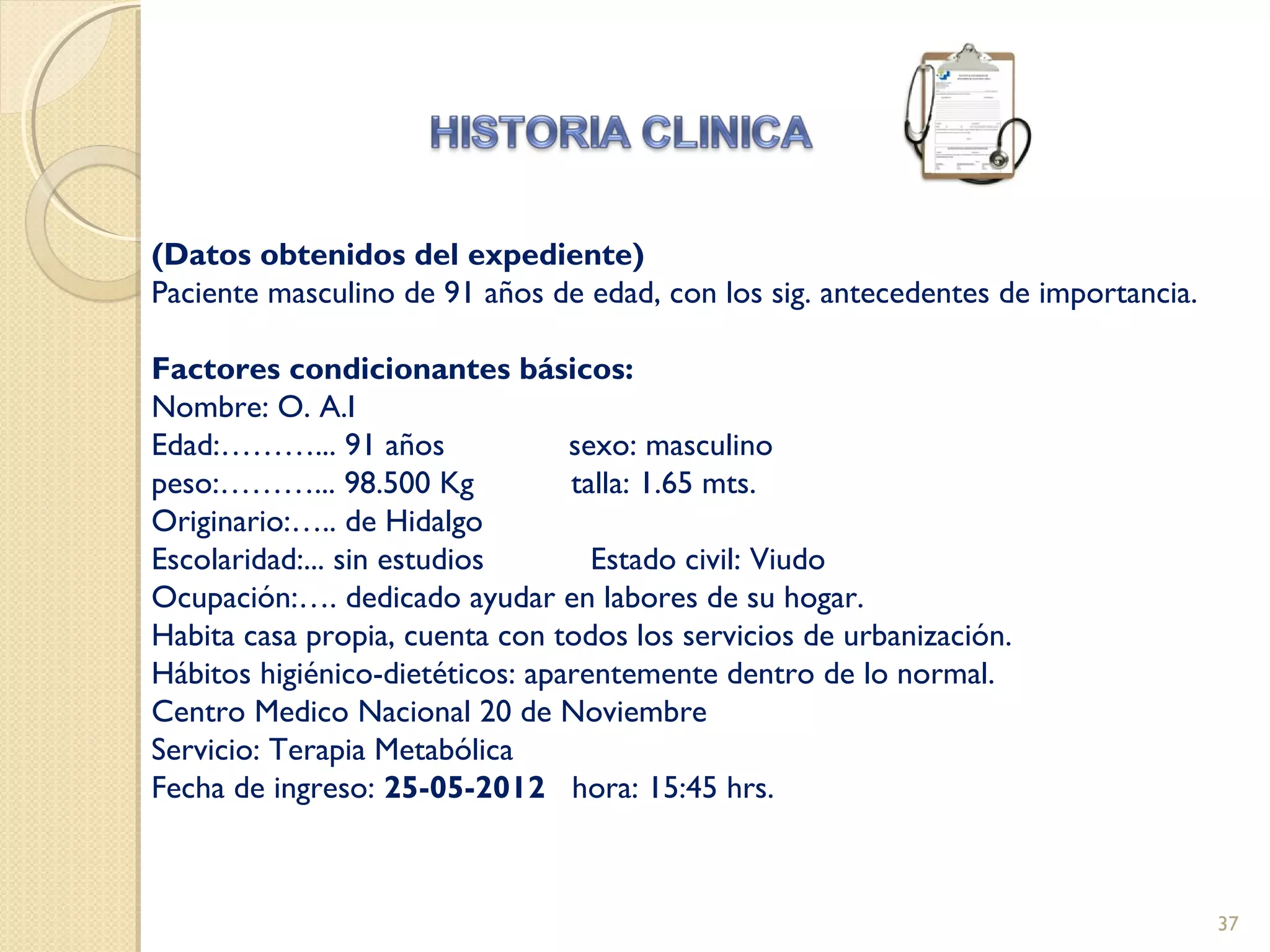 (Datos obtenidos del expediente)
Paciente masculino de 91 años de edad, con los sig. antecedentes de importancia.
Factores condicionantes básicos:
Nombre: O. A.I
Edad:………... 91 años sexo: masculino
peso:………... 98.500 Kg talla: 1.65 mts.
Originario:….. de Hidalgo
Escolaridad:... sin estudios Estado civil: Viudo
Ocupación:…. dedicado ayudar en labores de su hogar.
Habita casa propia, cuenta con todos los servicios de urbanización.
Hábitos higiénico-dietéticos: aparentemente dentro de lo normal.
Centro Medico Nacional 20 de Noviembre
Servicio: Terapia Metabólica
Fecha de ingreso: 25-05-2012 hora: 15:45 hrs.
37
 