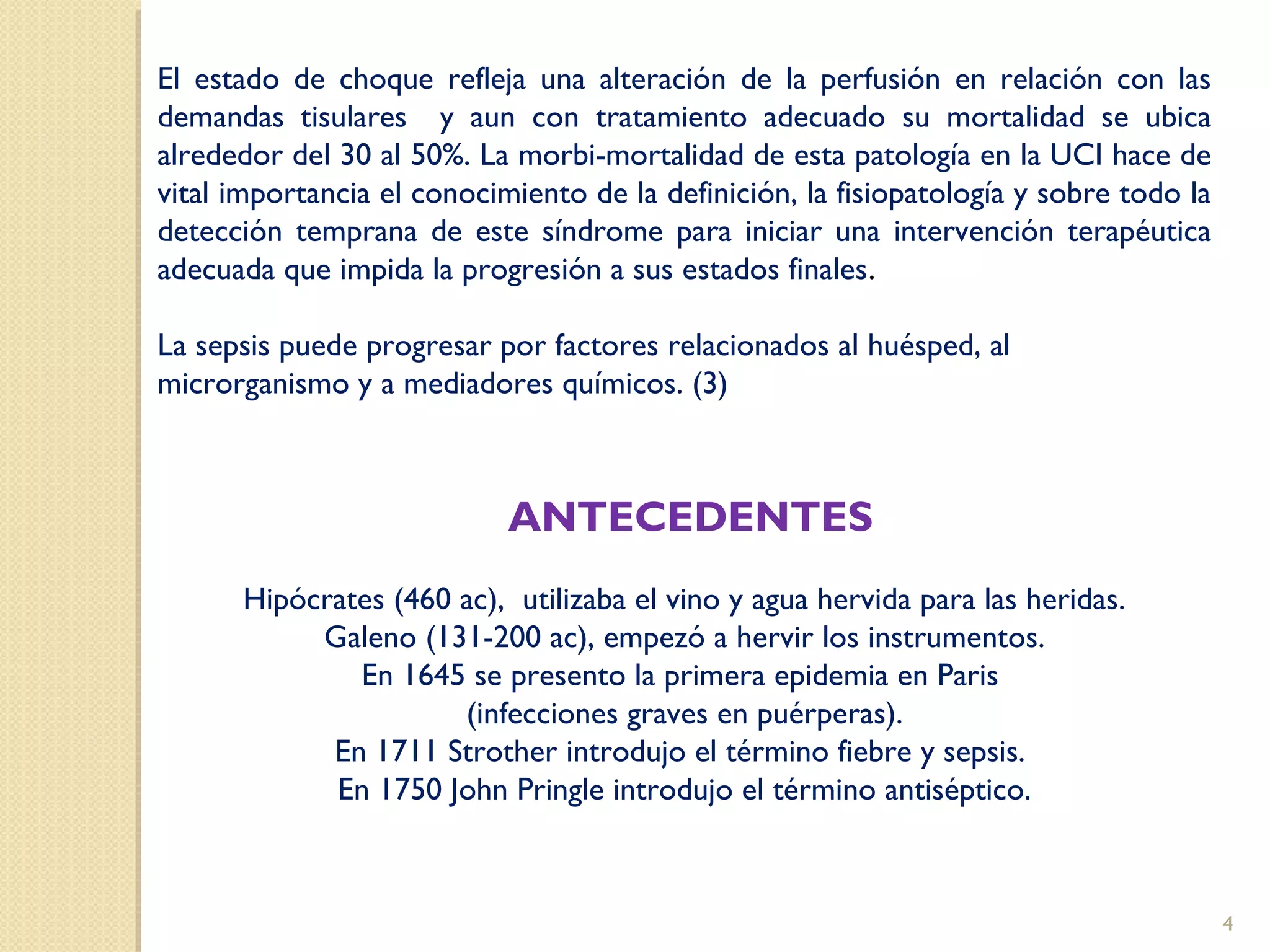 El estado de choque refleja una alteración de la perfusión en relación con las
demandas tisulares y aun con tratamiento adecuado su mortalidad se ubica
alrededor del 30 al 50%. La morbi-mortalidad de esta patología en la UCI hace de
vital importancia el conocimiento de la definición, la fisiopatología y sobre todo la
detección temprana de este síndrome para iniciar una intervención terapéutica
adecuada que impida la progresión a sus estados finales.
La sepsis puede progresar por factores relacionados al huésped, al
microrganismo y a mediadores químicos. (3)
ANTECEDENTES
Hipócrates (460 ac), utilizaba el vino y agua hervida para las heridas.
Galeno (131-200 ac), empezó a hervir los instrumentos.
En 1645 se presento la primera epidemia en Paris
(infecciones graves en puérperas).
En 1711 Strother introdujo el término fiebre y sepsis.
En 1750 John Pringle introdujo el término antiséptico.
4
 