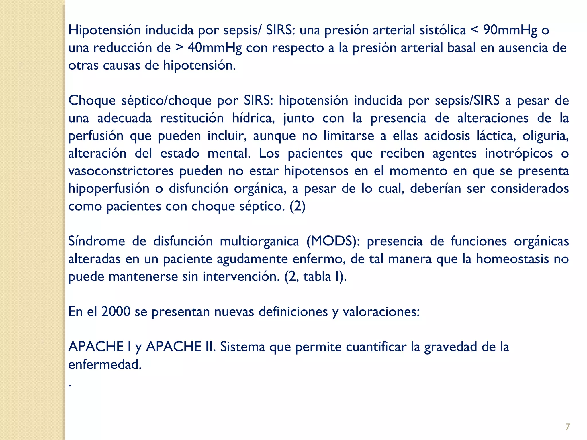 Hipotensión inducida por sepsis/ SIRS: una presión arterial sistólica < 90mmHg o
una reducción de > 40mmHg con respecto a la presión arterial basal en ausencia de
otras causas de hipotensión.
Choque séptico/choque por SIRS: hipotensión inducida por sepsis/SIRS a pesar de
una adecuada restitución hídrica, junto con la presencia de alteraciones de la
perfusión que pueden incluir, aunque no limitarse a ellas acidosis láctica, oliguria,
alteración del estado mental. Los pacientes que reciben agentes inotrópicos o
vasoconstrictores pueden no estar hipotensos en el momento en que se presenta
hipoperfusión o disfunción orgánica, a pesar de lo cual, deberían ser considerados
como pacientes con choque séptico. (2)
Síndrome de disfunción multiorganica (MODS): presencia de funciones orgánicas
alteradas en un paciente agudamente enfermo, de tal manera que la homeostasis no
puede mantenerse sin intervención. (2, tabla I).
En el 2000 se presentan nuevas definiciones y valoraciones:
APACHE I y APACHE II. Sistema que permite cuantificar la gravedad de la
enfermedad.
.
7
 