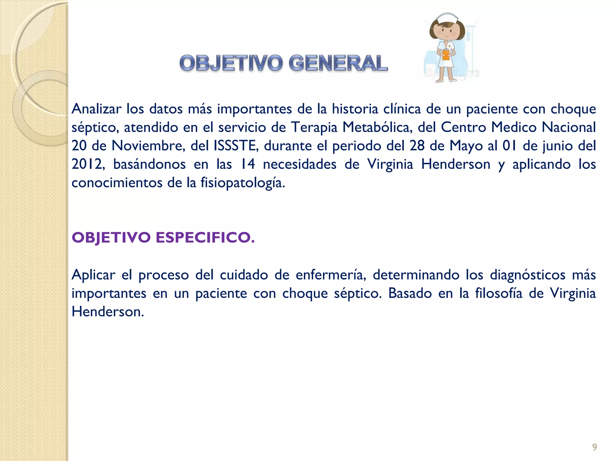 Analizar los datos más importantes de la historia clínica de un paciente con choque
séptico, atendido en el servicio de Terapia Metabólica, del Centro Medico Nacional
20 de Noviembre, del ISSSTE, durante el periodo del 28 de Mayo al 01 de junio del
2012, basándonos en las 14 necesidades de Virginia Henderson y aplicando los
conocimientos de la fisiopatología.
OBJETIVO ESPECIFICO.
Aplicar el proceso del cuidado de enfermería, determinando los diagnósticos más
importantes en un paciente con choque séptico. Basado en la filosofía de Virginia
Henderson.
9
 