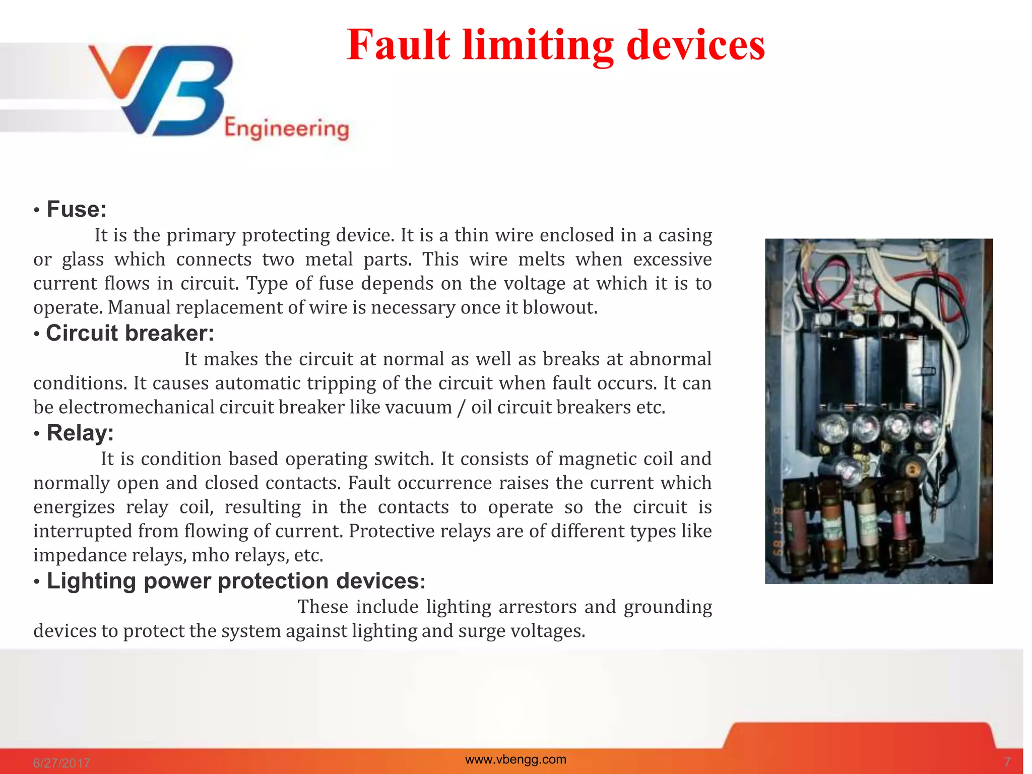 Fault limiting devices
• Fuse:
It is the primary protecting device. It is a thin wire enclosed in a casing
or glass which connects two metal parts. This wire melts when excessive
current flows in circuit. Type of fuse depends on the voltage at which it is to
operate. Manual replacement of wire is necessary once it blowout.
• Circuit breaker:
It makes the circuit at normal as well as breaks at abnormal
conditions. It causes automatic tripping of the circuit when fault occurs. It can
be electromechanical circuit breaker like vacuum / oil circuit breakers etc.
• Relay:
It is condition based operating switch. It consists of magnetic coil and
normally open and closed contacts. Fault occurrence raises the current which
energizes relay coil, resulting in the contacts to operate so the circuit is
interrupted from flowing of current. Protective relays are of different types like
impedance relays, mho relays, etc.
• Lighting power protection devices:
These include lighting arrestors and grounding
devices to protect the system against lighting and surge voltages.
6/27/2017 www.vbengg.com 7
 