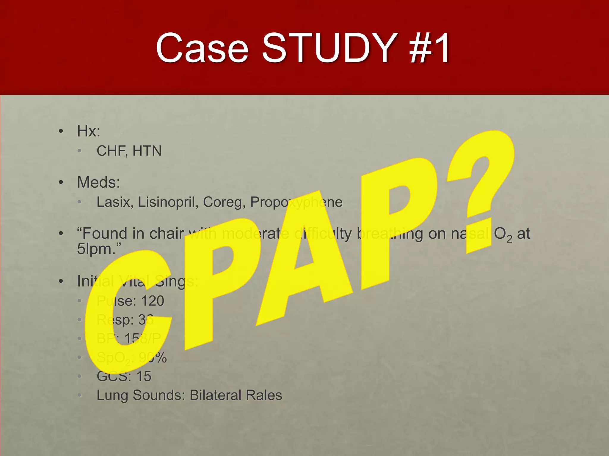 Case STUDY #1Hx:CHF, HTNMeds:Lasix, Lisinopril, Coreg, Propoxyphene“Found in chair with moderate difficulty breathing on nasal O2 at 5lpm.”Initial Vital Sings: Pulse: 120Resp: 36BP: 158/PSpO2: 90%GCS: 15Lung Sounds: Bilateral RalesCPAP?