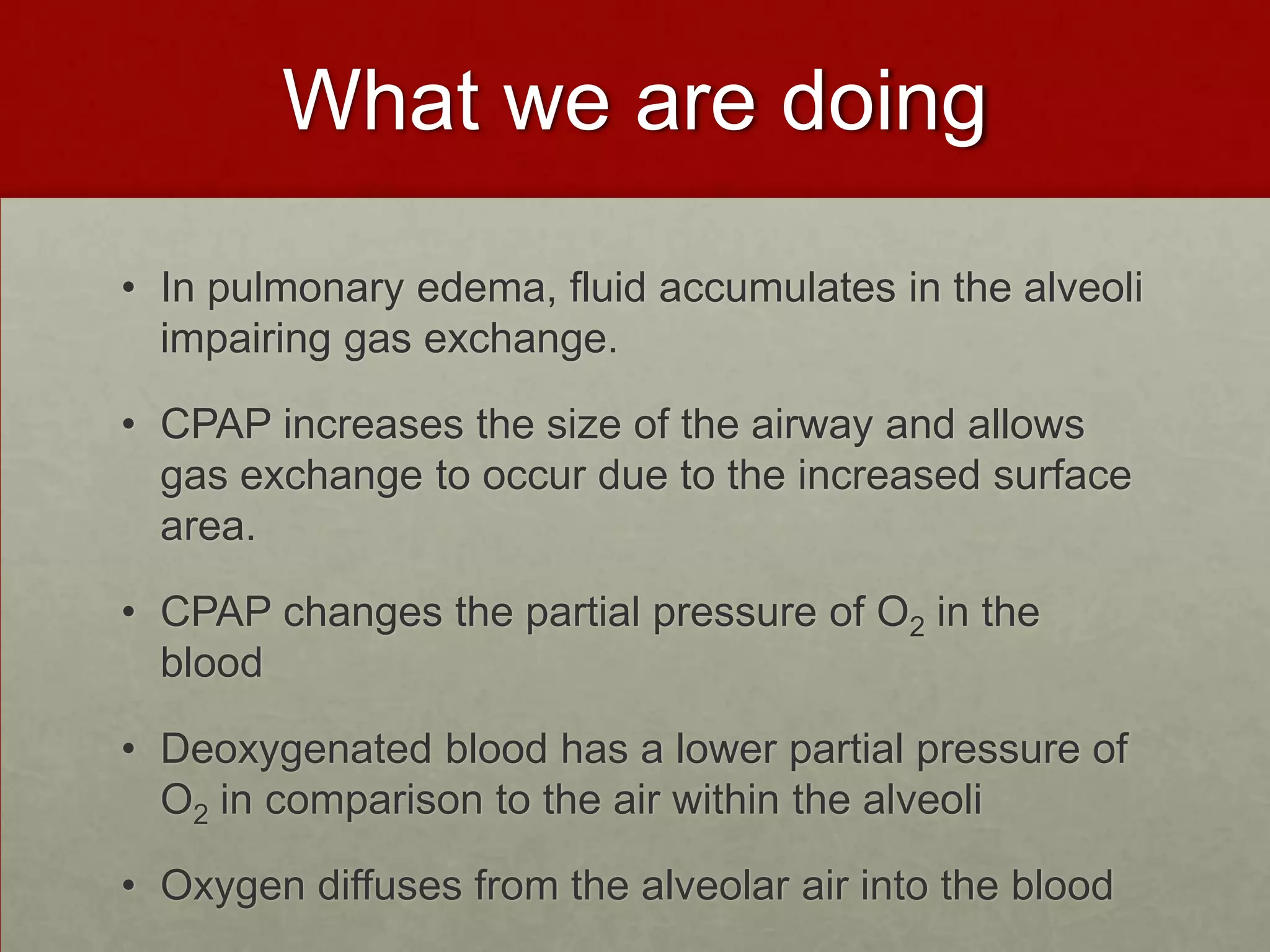 What we are doingIn pulmonary edema, fluid accumulates in the alveoli impairing gas exchange. CPAP increases the size of the airway and allows gas exchange to occur due to the increased surface area. CPAP changes the partial pressure of O2 in the blood Deoxygenated blood has a lower partial pressure of O2 in comparison to the air within the alveoli Oxygen diffuses from the alveolar air into the blood  