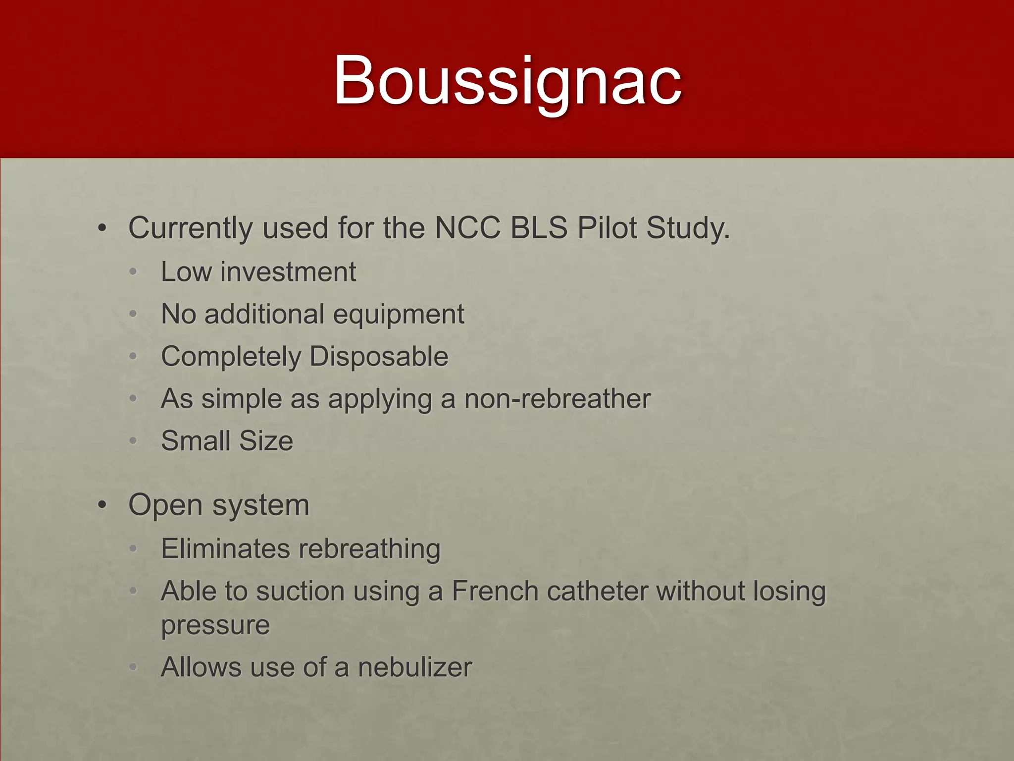 BoussignacCurrently used for the NCC BLS Pilot Study.Low investment No additional equipmentCompletely Disposable As simple as applying a non-rebreatherSmall Size Open system Eliminates rebreathingAble to suction using a French catheter without losing pressureAllows use of a nebulizer