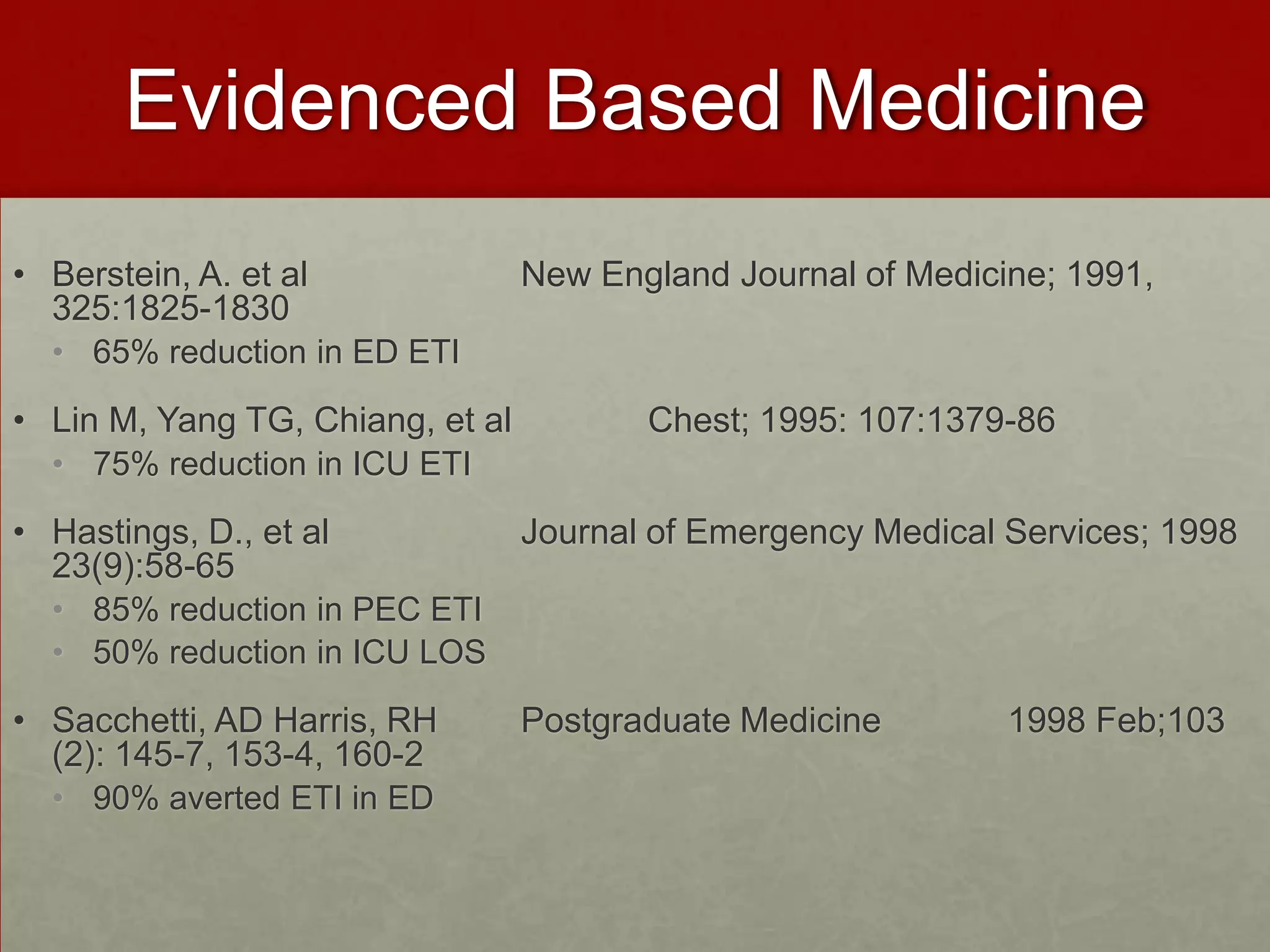 Evidenced Based MedicineBerstein, A. et al		New England Journal of Medicine; 1991, 325:1825-183065% reduction in ED ETILin M, Yang TG, Chiang, et al		Chest; 1995: 107:1379-8675% reduction in ICU ETIHastings, D., et al 		Journal of Emergency Medical Services; 1998 23(9):58-6585% reduction in PEC ETI50% reduction in ICU LOS Sacchetti, AD Harris, RH	Postgraduate Medicine             1998 Feb;103 (2): 145-7, 153-4, 160-290% averted ETI in ED