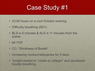 Case Study #123:00 hours on a cool October eveningDifficulty breathing (6D1) BLS is 6 minutes & ALS is 11 minutes from the scene84 YOFCC: “Shortness of Breath”Increasing noctournaldyspnea for 3 days Tonight started to “choke on phlegm” and developed trouble breathing