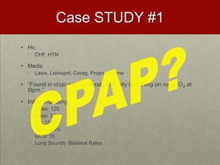 Case STUDY #1Hx:CHF, HTNMeds:Lasix, Lisinopril, Coreg, Propoxyphene“Found in chair with moderate difficulty breathing on nasal O2 at 5lpm.”Initial Vital Sings: Pulse: 120Resp: 36BP: 158/PSpO2: 90%GCS: 15Lung Sounds: Bilateral RalesCPAP?