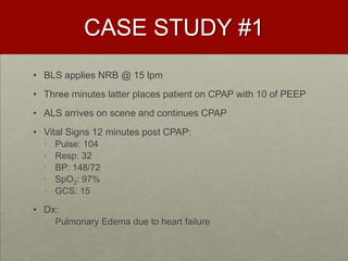 CASE STUDY #1BLS applies NRB @ 15 lpmThree minutes latter places patient on CPAP with 10 of PEEPALS arrives on scene and continues CPAPVital Signs 12 minutes post CPAP:Pulse: 104Resp: 32BP: 148/72SpO2: 97%GCS: 15Dx: Pulmonary Edema due to heart failure
