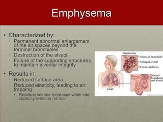 EmphysemaCharacterized by: Permanent abnormal enlargement of the air spaces beyond the terminal bronchiolesDestruction of the alveoli Failure of the supporting structures to maintain alveolar integrityResults in:Reduced surface area Reduced elasticity, leading to air trapping Residual volume increases while vital capacity remains normal 
