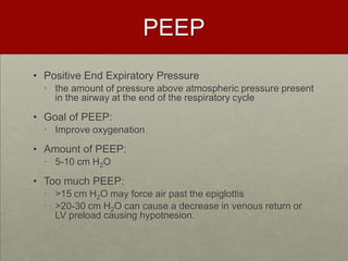 PEEPPositive End Expiratory Pressurethe amount of pressure above atmospheric pressure present in the airway at the end of the respiratory cycleGoal of PEEP: Improve oxygenation Amount of PEEP: 5-10 cm H2OToo much PEEP:>15 cm H2O may force air past the epiglottis >20-30 cm H2O can cause a decrease in venous return or LV preload causing hypotnesion.