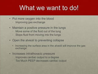 What we want to do!Put more oxygen into the blood Improving gas exchangeMaintain a positive pressure in the lungsMove some of the fluid out of the lungStops fluid from moving into the lungsOpen the alveoli to preventing collapseIncreasing the surface area in the alveoli will improve the gas exchange Increases intrathoracic pressureImproves cardiac output to a degreeToo Much PEEP decreases cardiac output