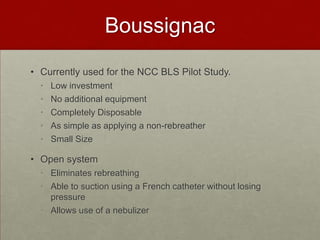 BoussignacCurrently used for the NCC BLS Pilot Study.Low investment No additional equipmentCompletely Disposable As simple as applying a non-rebreatherSmall Size Open system Eliminates rebreathingAble to suction using a French catheter without losing pressureAllows use of a nebulizer