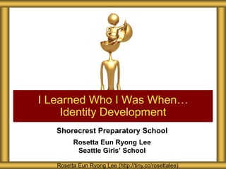 I Learned Who I Was When…
    Identity Development
   Shorecrest Preparatory School
         Rosetta Eun Ryong Lee
          Seattle Girls’ School

   Rosetta Eun Ryong Lee (http://tiny.cc/rosettalee)
 