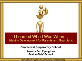 I Learned Who I Was When…
Identity Development for Parents and Guardians

        Shorecrest Preparatory School
              Rosetta Eun Ryong Lee
               Seattle Girls’ School

        Rosetta Eun Ryong Lee (http://tiny.cc/rosettalee)
 