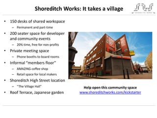 Shoreditch Works: It takes a village
• 150 desks of shared workspace
– Permanent and part-time
• 200 seater space for developer
and community events
– 20% time, free for non-profits
• Private meeting space
– Phone booths to board rooms
• Informal “members floor”
– AMAZING coffee shop
– Retail space for local makers
• Shoreditch High Street location
– “The Village Hall”
• Roof Terrace, Japanese garden
Help open this community space
www.shoreditchworks.com/kickstarter
 