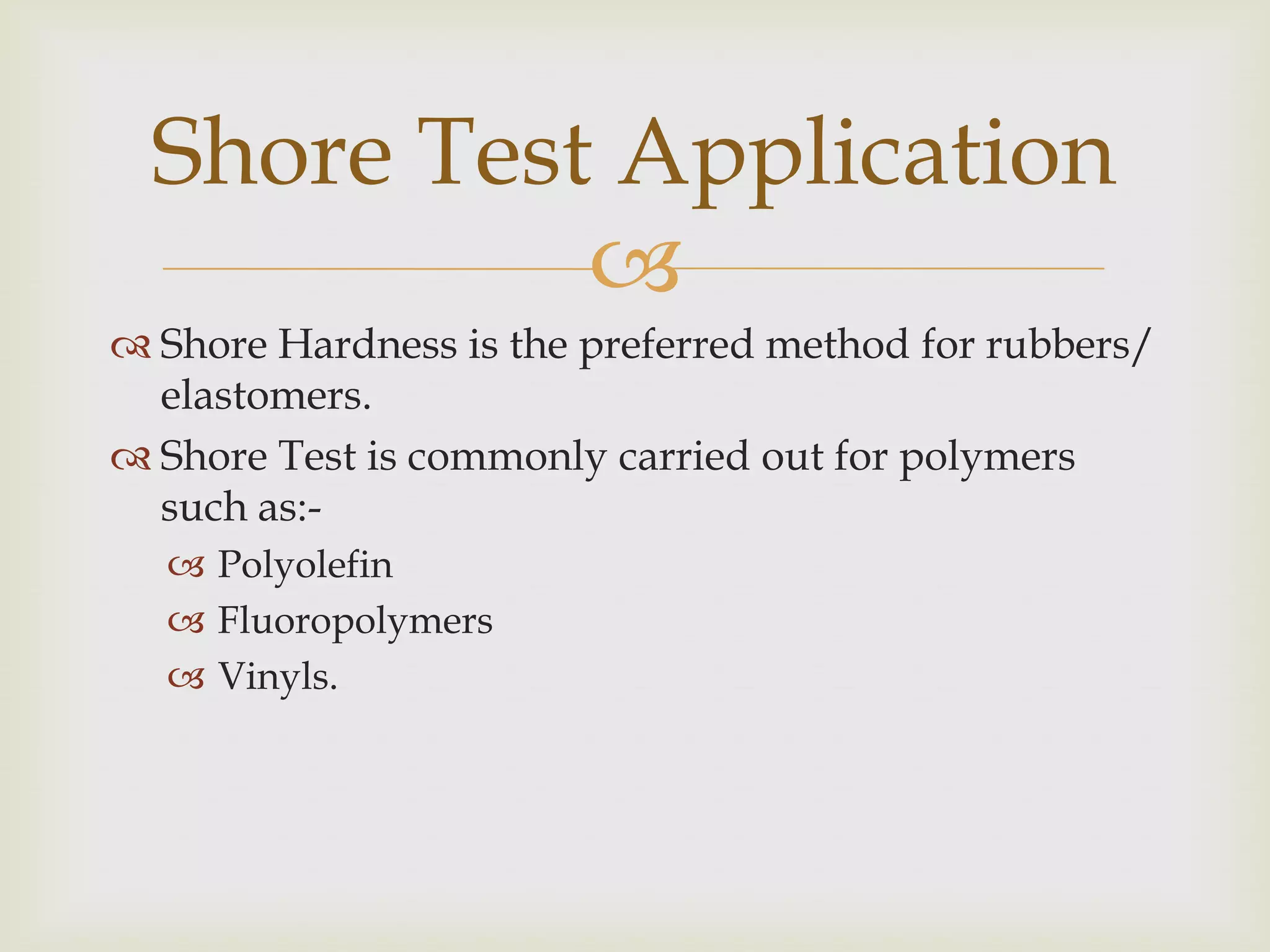 Shore Test Application
            
 Shore Hardness is the preferred method for rubbers/
  elastomers.
 Shore Test is commonly carried out for polymers
  such as:-
   Polyolefin
   Fluoropolymers
   Vinyls.
 