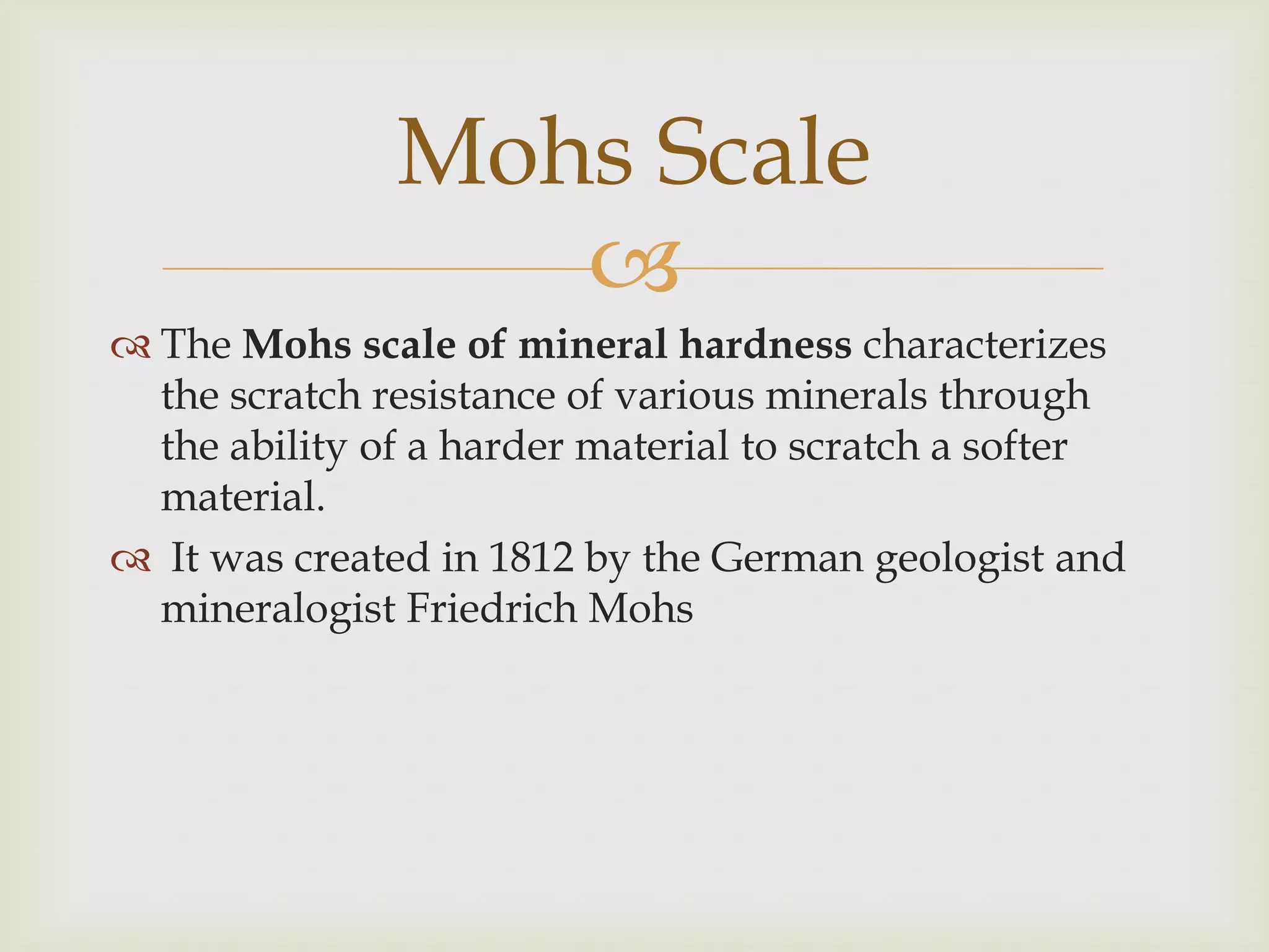 Mohs Scale
                  
 The Mohs scale of mineral hardness characterizes
  the scratch resistance of various minerals through
  the ability of a harder material to scratch a softer
  material.
 It was created in 1812 by the German geologist and
  mineralogist Friedrich Mohs
 