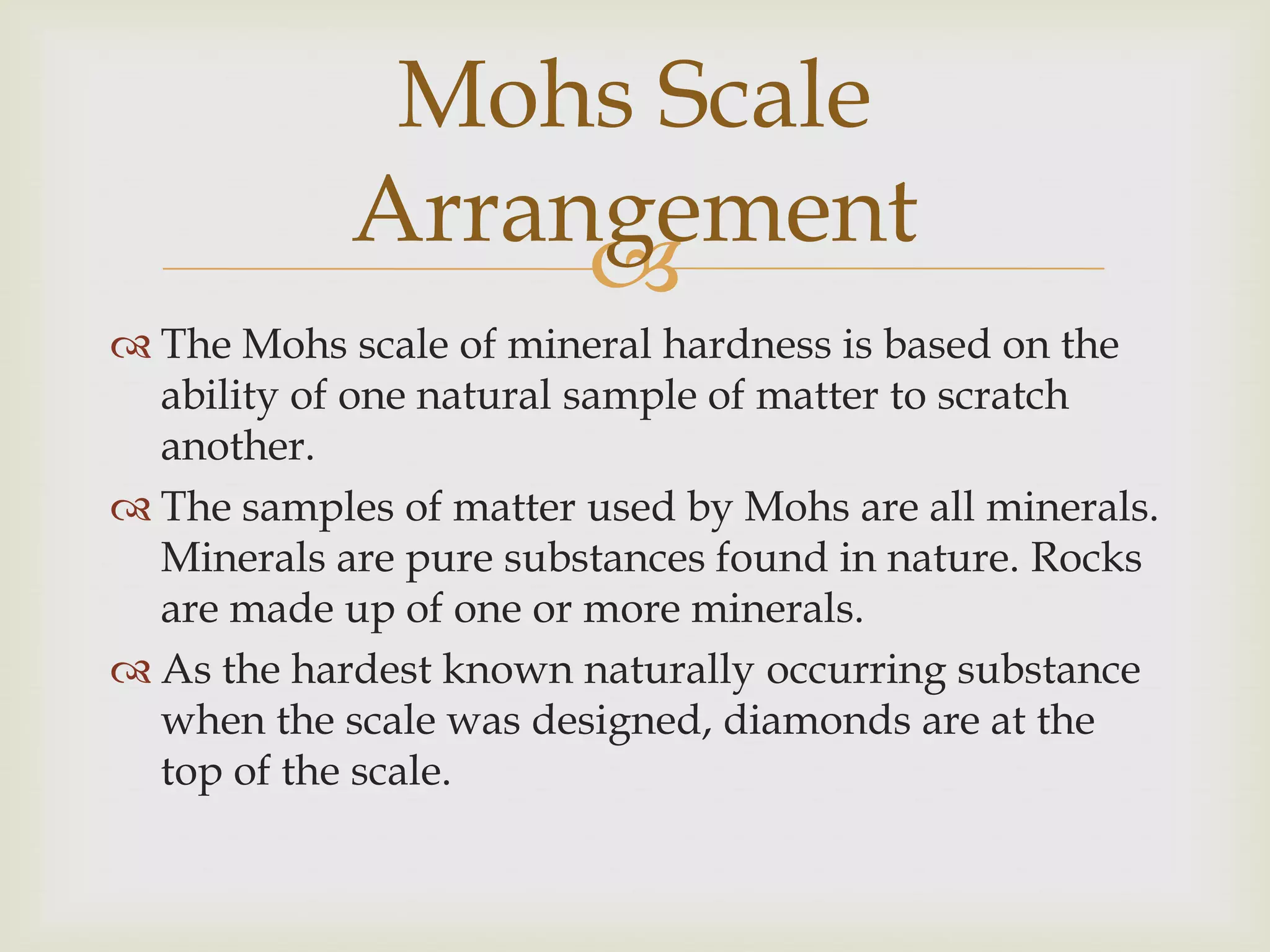 Mohs Scale
            Arrangement
                 
 The Mohs scale of mineral hardness is based on the
  ability of one natural sample of matter to scratch
  another.
 The samples of matter used by Mohs are all minerals.
  Minerals are pure substances found in nature. Rocks
  are made up of one or more minerals.
 As the hardest known naturally occurring substance
  when the scale was designed, diamonds are at the
  top of the scale.
 
