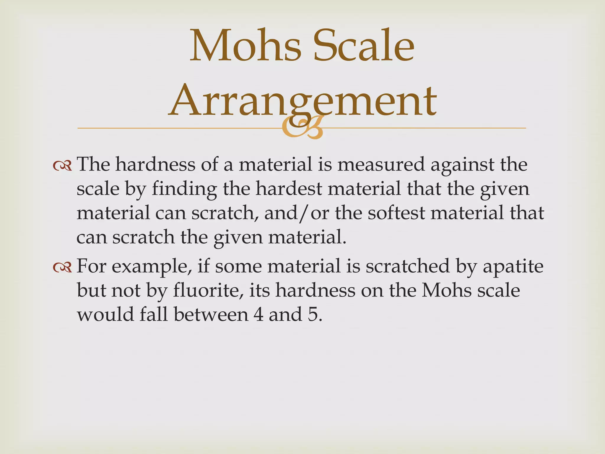 Mohs Scale
             Arrangement
                  
 The hardness of a material is measured against the
  scale by finding the hardest material that the given
  material can scratch, and/or the softest material that
  can scratch the given material.
 For example, if some material is scratched by apatite
  but not by fluorite, its hardness on the Mohs scale
  would fall between 4 and 5.
 