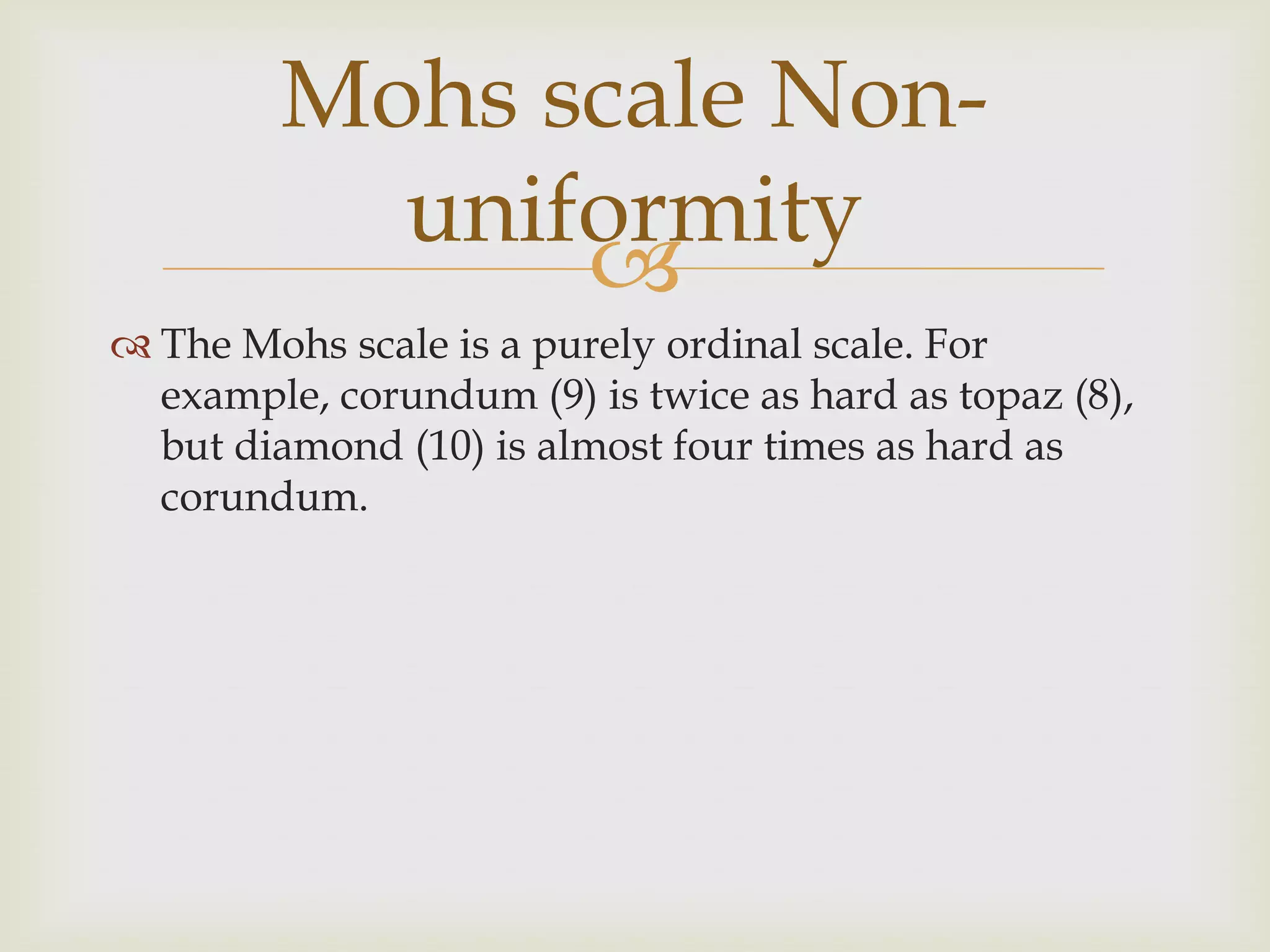 Mohs scale Non-
          uniformity
              
 The Mohs scale is a purely ordinal scale. For
  example, corundum (9) is twice as hard as topaz (8),
  but diamond (10) is almost four times as hard as
  corundum.
 
