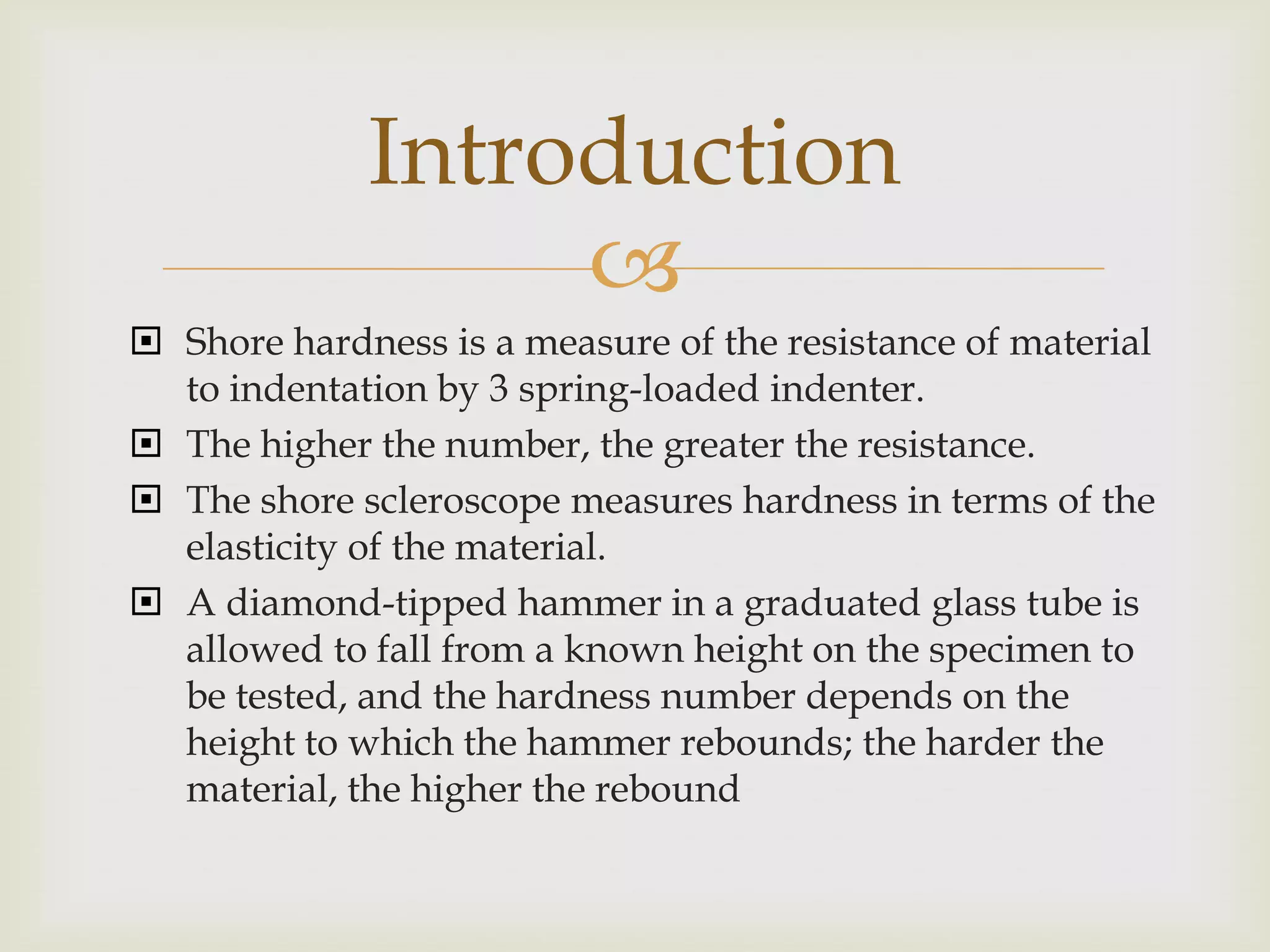 Introduction
                  
 Shore hardness is a measure of the resistance of material
  to indentation by 3 spring-loaded indenter.
 The higher the number, the greater the resistance.
 The shore scleroscope measures hardness in terms of the
  elasticity of the material.
 A diamond-tipped hammer in a graduated glass tube is
  allowed to fall from a known height on the specimen to
  be tested, and the hardness number depends on the
  height to which the hammer rebounds; the harder the
  material, the higher the rebound
 