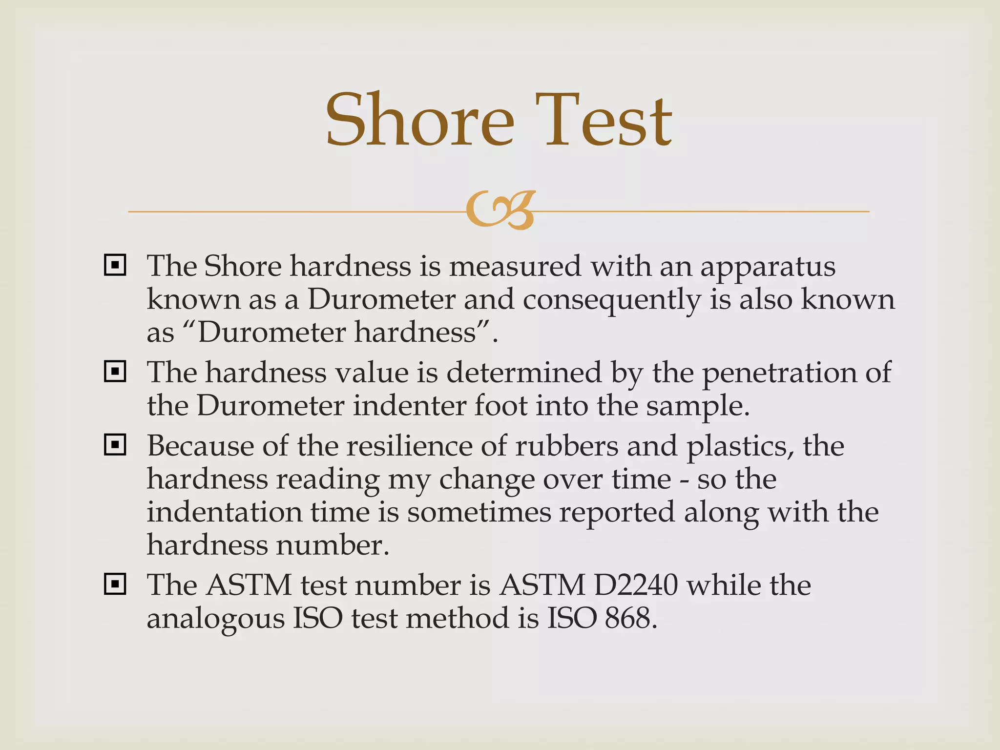 Shore Test
                  
 The Shore hardness is measured with an apparatus
  known as a Durometer and consequently is also known
  as “Durometer hardness”.
 The hardness value is determined by the penetration of
  the Durometer indenter foot into the sample.
 Because of the resilience of rubbers and plastics, the
  hardness reading my change over time - so the
  indentation time is sometimes reported along with the
  hardness number.
 The ASTM test number is ASTM D2240 while the
  analogous ISO test method is ISO 868.
 