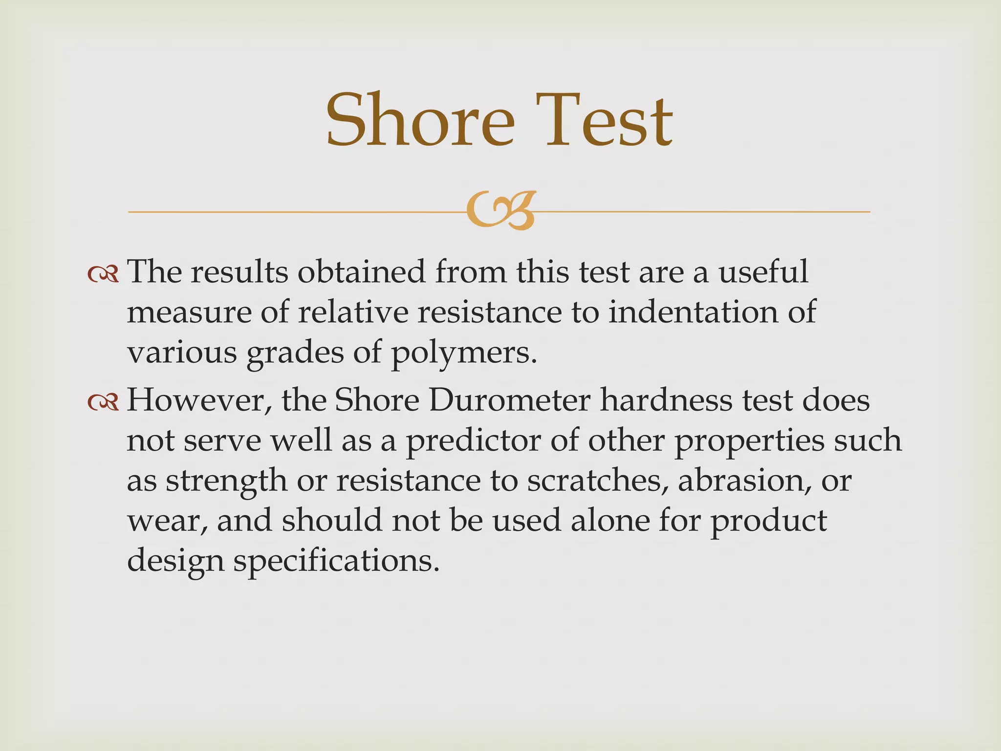 Shore Test
                   
 The results obtained from this test are a useful
  measure of relative resistance to indentation of
  various grades of polymers.
 However, the Shore Durometer hardness test does
  not serve well as a predictor of other properties such
  as strength or resistance to scratches, abrasion, or
  wear, and should not be used alone for product
  design specifications.
 